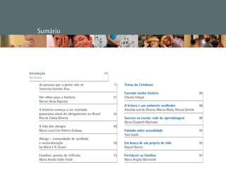 Sumário
Temas do Cotidiano
Fazendo minha história 				 84	
Cláudia Vidigal					
A leitura e um ambiente acolhedor 		 86
Amanda Leal de Oliveira, Márcia Wada, Renata Gentile	
Sucesso na escola: rede de aprendizagem 		 89
Maria Elizabeth Machado				
Falando sobre sexualidade 			 92
Yara Sayão					
Em busca de um projeto de vida 			 95
Raquel Barros					
Fortalecer as famílias 				 97
Maria Ângela Maricondi			
As pessoas que a gente não vê	 11
Terezinha Azerêdo Rios
Um olhar para a história	 21
Myrian Veras Baptista	
A história começa a ser revelada:
panorama atual do abrigamento no Brasil	 35
Rita de Cássia Oliveira	
	
A fala dos abrigos 	 49
Maria Lucia Carr Ribeiro Gulassa		
	
Abrigo – comunidade de acolhida
e socioeducação 	 59
Isa Maria F. R. Guará	
Famílias: pontos de reflexão 	 73
Maria Amalia Faller Vitale		
	
	
Introdução				 	 09
Isa Guará
 