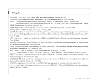 Bibliografia
ACOSTA, A.R. e VITALE, M.A F. (Orgs.). Família: redes, laços e políticas públicas. São Paulo: IEE, 2003.
FÁVERO, E. (Coord.). Perda do pátrio poder: aproximações a um estudo socioeconômico. São Paulo: Veras, 2000.
FONSECA, C. Mãe é uma só? Reflexões em torno de alguns casos brasileiros. In: Psicologia USP, v. 13, n. 2. São Paulo, 2002.
________. Olhares antropológicos sobre a família contemporânea. In: ALTHOF, C.R.; ELSEN, I. e NITSCHKE, R.G. (Orgs.). Pesquisando a família:
olhares contemporâneos. Florianópolis: Papa-Livro, 2004.
FREITAS, R.C.S. Famílias e violência: reflexões sobre as mães de Acari. In: Psicologia USP, v. 13, n. 2. São Paulo, 2002.
GILLIGAN, C. Uma voz diferente. Rio de Janeiro: Rosa dos Tempos, 1990.
GUEIROS, D. Adoções por consentimento da família de origem: uma questão de desproteção social, de esgarçamento de vínculos sociais
ou de cultura? In: XI Congresso Brasileiro de Assistentes Sociais e III Encontro Nacional de Serviço Social e Seguridade. Fortaleza, 2004.
Anais. CD-ROM.
LYRA, J. et al. Homens e cuidado: uma outra família. In: ACOSTA, A.R. e VITALE, M.A.F. (Orgs.). Família: redes, laços e políticas públicas. São
Paulo: IEE, 2003.
MARTIN, C. Renouveau de la question familiale. In: LE GALL, D., e MARTIN, C. (Orgs.). Familles et politiques sociales: dix questions sur le
lien familial contemporain. Paris: L’Harmattan, 1996.
PITROU, A. Solidarité familiale et solidarité publique. In: LE GALL, D., e MARTIN, C. (Orgs.). Familles et politiques sociales: dix questions sur
le lien familial contemporain. Paris: L‘Harmattan, 1996.
SARTI, C. Família e jovens: no horizonte das ações. In: Revista Brasileira de Educação, v. 11, 1999.
________. Famílias enredadas. In: ACOSTA, A.R., e VITALE, M.A.F. (Orgs.). Família: redes, laços e políticas públicas. São Paulo: IEE, 2003.
SINGLY, F. Trois thèses sur la famille contemporaine. In: LE GALL, D., e MARTIN, C. Familles et politiques sociales: dix questions sur le lien
familial contemporain. Paris: L‘Harmattan, 1996.
VASCONCELOS, P. Redes de apoio familiar e desigualdade social: estratégia de classe. In: Análise Social – Revista do Instituto de Ciências
Sociais da Universidade de Lisboa, v. 37, n. 163, 2003.
VITALE, M.A.F. Separação e ciclo vital familiar. In: ALMEIDA, W.C. Grupos: a proposta do psicodrama. São Paulo: Ágora, 1999.
________. Avós: velhas e novas figuras da família contemporânea. In: ACOSTA, A.R., e VITALE, M.A.F. (Org.). Família: redes, laços e políticas
públicas. São Paulo: IEE, 2003.
79 ABRIGO Famílias: pontos de reflexão
 
