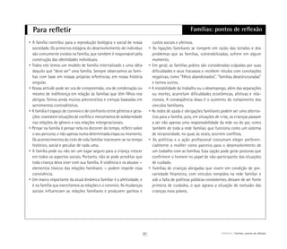 Para refletir Famílias: pontos de reflexão
• A família contribui para a reprodução biológica e social de nossa
sociedade. Os primeiros estágios do desenvolvimento do indivíduo
são comumente vividos na família, que também é responsável pela
construção das identidades individuais.
• Todos nós temos um modelo de família internalizado e uma idéia
daquilo que “deve ser” uma família. Sempre observamos as famí-
lias com base em nossas próprias referências, em nossa história
singular.
• Nossa atitude pode ser ora de compreensão, ora de condenação ou
mesmo de indiferença em relação às famílias que têm filhos nos
abrigos. Temos ainda muitos preconceitos e crenças baseadas em
sentimentos contraditórios.
• A família é espaço de convívio e de confronto entre gêneros e gera-
ções: coexistem situações de conflito e mecanismos de solidariedade
nas relações de gênero e nas relações intergeracionais.
• Pensar na família é pensar nela no decorrer do tempo, refletir sobre
o seu percurso, e não apenas numa determinada etapa ou momento.
Os acontecimentos do ciclo de vida familiar inscrevem-se no tempo
histórico, social e peculiar de cada uma.
• A família pode ou não ser um lugar seguro para a criança crescer
em todos os aspectos sociais. Portanto, não se pode acreditar que
toda criança deva viver com sua família. A violência e os abusos —
elementos tóxicos das relações familiares — podem impedir essa
convivência.
• Um marco importante da atual dinâmica familiar é a afetividade, e
é na família que exercitamos as relações e o convívio. As mudanças
sociais influenciam as relações familiares e produzem ganhos e
custos sociais e afetivos.
• As ligações familiares se rompem em razão das tensões e dos
problemas que as famílias, vulnerabilizadas, sofrem em algum
momento.
• Em geral, as famílias pobres são consideradas culpadas por suas
dificuldades e seus fracassos e recebem rótulos com conotações
negativas, como “filhos abandonados”, “famílias desestruturadas”
e tantos outros.
• A instabilidade do trabalho ou o desemprego, além das separações
ou mortes, acarretam dificuldades econômicas, afetivas e rela-
cionais. A conseqüência disso é o aumento do rompimento dos
vínculos familiares.
• As redes de ajuda e obrigações familiares podem ser uma alterna-
tiva para a família; pois, em situações de crise, as crianças passam
a ser não apenas uma responsabilidade da mãe ou do pai, como
também de toda a rede familiar, que funciona como um sistema
de reciprocidade, no qual, às vezes, ocorrem conflitos.
• As políticas e a ação profissional costumam eleger preferen-
cialmente a mulher como parceira para o desenvolvimento de
um trabalho com as famílias. Essa opção pode gerar posturas que
confirmem o homem no papel de não-participante das situações
de cuidado.
• Famílias de crianças abrigadas que vivem em condição de pre-
cariedade financeira, com vínculos rompidos na rede familiar e
sob a falta de políticas públicas consistentes, deixam de ser fonte
primeira de cuidados, o que agrava a situação de exclusão das
crianças mais pobres.
81 ABRIGO Famílias: pontos de reflexão
 