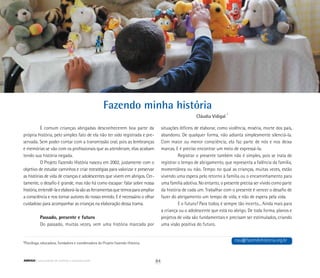 Fazendo minha história
*Psicóloga, educadora, fundadora e coordenadora do Projeto Fazendo História.
Cláudia Vidigal *
É comum crianças abrigadas desconhecerem boa parte da
própria história, pelo simples fato de ela não ter sido registrada e pre-
servada. Sem poder contar com a transmissão oral, pois as lembranças
e memórias se vão com os profissionais que as atenderam, elas acabam
tendo sua história negada.
O Projeto Fazendo História nasceu em 2002, justamente com o
objetivo de estudar caminhos e criar estratégias para valorizar e preservar
as histórias de vida de crianças e adolescentes que vivem em abrigos. Cer-
tamente, o desafio é grande, mas não há como escapar: falar sobre nossa
história,entendê-laeelaborá-lasãoasferramentasquetemosparaampliar
a consciência e nos tornar autores do nosso enredo. E é necessário o olhar
cuidadoso para acompanhar as crianças na elaboração dessa trama.
Passado, presente e futuro
Do passado, muitas vezes, vem uma história marcada por
situações difíceis de elaborar, como violência, miséria, morte dos pais,
abandono. De qualquer forma, não adianta simplesmente silenciá-la.
Com maior ou menor consciência, ela faz parte de nós e nos deixa
marcas. E é preciso encontrar um meio de expressá-la.
Registrar o presente também não é simples, pois se trata de
registrar o tempo de abrigamento, que representa a falência da família,
momentânea ou não. Tempo no qual as crianças, muitas vezes, estão
vivendo uma espera pelo retorno à família ou o encaminhamento para
uma família adotiva. No entanto, o presente precisa ser vivido como parte
da história de cada um. Trabalhar com o presente é vencer o desafio de
fazer do abrigamento um tempo de vida, e não de espera pela vida.
E o futuro? Para todos, é sempre tão incerto... Ainda mais para
a criança ou o adolescente que está no abrigo. De toda forma, planos e
projetos de vida são fundamentais e precisam ser estimulados, criando
uma visão positiva do futuro.
cau@fazendohistoria.org.br
84ABRIGO comunidade de acolhida e socioeducação
 