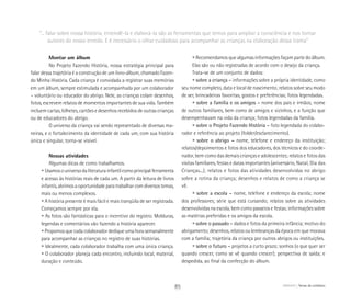 ABRIGO Temas do cotidiano
Montar um álbum
No Projeto Fazendo História, nossa estratégia principal para
falar dessa trajetória é a construção de um livro-álbum, chamado Fazen-
do Minha História. Cada criança é convidada a registrar suas memórias
em um álbum, sempre estimulada e acompanhada por um colaborador
– voluntário ou educador do abrigo. Nele, as crianças colam desenhos,
fotos, escrevem relatos de momentos importantes de sua vida. Também
incluem cartas, bilhetes, cartões e desenhos recebidos de outras crianças
ou de educadores do abrigo.
O universo da criança vai sendo representado de diversas ma-
neiras, e o fortalecimento da identidade de cada um, com sua história
única e singular, torna-se visível.
Nossas atividades
Algumas dicas de como trabalhamos.
	 • Usamosouniversodaliteraturainfantilcomoprincipalferramenta
	 e acesso às histórias reais de cada um. A partir da leitura de livros
	 infantis, abrimos a oportunidade para trabalhar com diversos temas,
	 mais ou menos complexos.
	 • A história presente é mais fácil e mais tranqüila de ser registrada.
	 Começamos sempre por ela.
	 • As fotos são fantásticas para o incentivo do registro. Molduras,
	 legendas e comentários vão fazendo a história aparecer.
	 • Propomos que cada colaborador dedique uma hora semanalmente
	 para acompanhar as crianças no registro de suas histórias.
	 • Idealmente, cada colaborador trabalha com uma única criança.
	 • O colaborador planeja cada encontro, incluindo local, material,
	 duração e conteúdo.
	 • Recomendamos que algumas informações façam parte do álbum.
	 Elas são ou não registradas de acordo com o desejo da criança.
	 Trata-se de um conjunto de dados:
	 • sobre a criança – informações sobre a própria identidade, como
seu nome completo, data e local de nascimento; relatos sobre seu modo
de ser, brincadeiras favoritas, gostos e preferências; fotos legendadas.
	 • sobre a família e os amigos – nome dos pais e irmãos; nome
de outros familiares, bem como de amigos e vizinhos, e a função que
desempenhavam na vida da criança; fotos legendadas da família.
	 • sobre o Projeto Fazendo História – foto legendada do colabo-
rador e referência ao projeto (folder/esclarecimento).
	 • sobre o abrigo – nome, telefone e endereço da instituição;
relatos/depoimentos e fotos dos educadores, dos técnicos e do coorde-
nador, bem como das demais crianças e adolescentes; relatos e fotos das
visitas familiares, festas e datas importantes (aniversário, Natal, Dia das
Crianças...); relatos e fotos das atividades desenvolvidas no abrigo
sobre a rotina da criança; desenhos e relatos de como a criança se
vê.
	 • sobre a escola – nome, telefone e endereço da escola; nome
dos professores; série que está cursando; relatos sobre as atividades
desenvolvidas na escola, bem como passeios e festas; informações sobre
as matérias preferidas e os amigos da escola.
	 • sobre o passado – dados e fotos da primeira infância; motivo do
abrigamento; desenhos, relatos ou lembranças da época em que morava
com a família; trajetória da criança por outros abrigos ou instituições.
	 • sobre o futuro – projetos a curto prazo; sonhos (o que quer ser
quando crescer, como se vê quando crescer); perspectiva de saída; e
despedida, ao final da confecção do álbum.
“... falar sobre nossa história, entendê-la e elaborá-la são as ferramentas que temos para ampliar a consciência e nos tornar
autores do nosso enredo. E é necessário o olhar cuidadoso para acompanhar as crianças na elaboração dessa trama”
85
 