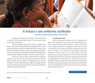 A leitura e um ambiente acolhedor
Amanda Leal de Oliveira, Márcia Wada e Renata Gentile*
*Amanda Leal de Oliveira, socióloga; Márcia Wada, pedagoga e psicóloga: Renata Gentile, psicóloga.
Propomos uma reflexão sobre a leitura e os livros de literatura
nos abrigos.1
Que funções podem cumprir? Como apresentá-los às
crianças e aos adolescentes?
Além da intenção de ensinar a ler e escrever, o trabalho com a
leitura–numaaçãoculturalquedenominamosmediaçãodeleitura–pode
contribuir de diversas formas com o desenvolvimento de crianças e ado-
lescentes. Entendido como objeto cultural, o livro possibilita aos leitores o
contatocomasnarrativas,oacessoàsboasreferênciasdelinguagemescrita
e visual e também a diferentes mundos e culturas e a temas universais.
A leitura de histórias auxilia o desenvolvimento emocional,
cognitivo e social dos meninos e das meninas, proporciona encontros
lúdicos, poéticos, gratuitos, repletos de linguagem, que, por sua vez,
possibilitam o prazer compartilhado das imagens e das palavras. Os lei-
tores são remetidos às próprias experiências, o que os leva a lembranças,
reflexões e novos conhecimentos.
A escolha dos temas
Muitos educadores preocupam-se com a adequação de
alguns temas presentes nos livros ao contexto dos abrigos, como o
tema do relacionamento familiar. Sabemos o quanto é difícil lidar
com a rejeição, o abandono e a negligência que envolvem crianças
e adolescentes em situação de abrigo. São histórias de vida, como
pontuou Bel Khan2
, que remetem às nossas próprias fantasias de
desamparo. Portanto, tende-se a evitar nos abrigos os livros que
apresentam, por exemplo, relações de vínculo entre mãe e filho. Mas
são justamente essas histórias que podem apresentar outros modelos
ou possibilidades de relacionamentos ou temas. Vale lembrar que a
dificuldade de lidar com alguns temas não é exclusiva dos abrigos. Nos
hospitais e nas escolas, por exemplo, observamos que a problemática da
morte e/ou sexualidade é muitas vezes evitada num primeiro momento
pelos mediadores de leitura.
contato@acordaletra.com.br
86ABRIGO comunidade de acolhida e socioeducação
 