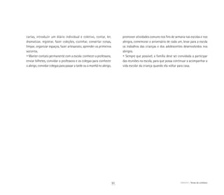 ABRIGO Temas do cotidiano
	 cartas, introduzir um diário individual e coletivo, contar, ler,
	 dramatizar, registrar, fazer coleções, cozinhar, consertar coisas,
	 limpar, organizar espaços, fazer artesanato, aprender os primeiros
	 socorros.
	 • Manter contato permanente com a escola: conhecer a professora,
	 enviar bilhetes, convidar a professora e os colegas para conhecer
	 o abrigo, convidar colegas para passar a tarde ou a manhã no abrigo,
	 promover atividades comuns nos fins de semana nas escolas e nos
	 abrigos, comemorar o aniversário de cada um, levar para a escola
	 os trabalhos das crianças e dos adolescentes desenvolvidos nos
	 abrigos.
	 • Sempre que possível, a família deve ser convidada a participar
	 das reuniões na escola, para que possa continuar a acompanhar a
	 vida escolar da criança quando ela voltar para casa.
91
 