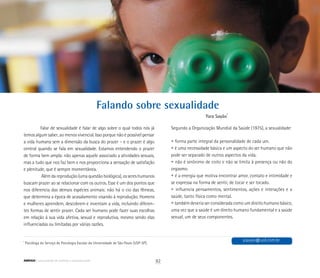 Falando sobre sexualidade
Yara Sayão*
*
Psicóloga do Serviço de Psicologia Escolar da Universidade de São Paulo (USP-SP).
Falar de sexualidade é falar de algo sobre o qual todos nós já
temos algum saber, ao menos vivencial. Isso porque não é possível pensar
a vida humana sem a dimensão da busca do prazer – e o prazer é algo
central quando se fala em sexualidade. Estamos entendendo o prazer
de forma bem ampla: não apenas aquele associado a atividades sexuais,
mas a tudo que nos faz bem e nos proporciona a sensação de satisfação
e plenitude, que é sempre momentânea.
Além da reprodução (uma questão biológica), os seres humanos
buscam prazer ao se relacionar com os outros. Esse é um dos pontos que
nos diferencia das demais espécies animais: não há o cio das fêmeas,
que determina a época de acasalamento visando à reprodução. Homens
e mulheres aprendem, descobrem e inventam a vida, incluindo diferen-
tes formas de sentir prazer. Cada ser humano pode fazer suas escolhas
em relação à sua vida afetiva, sexual e reprodutiva, mesmo sendo elas
influenciadas ou limitadas por várias razões.
Segundo a Organização Mundial da Saúde (1975), a sexualidade:
	
	 • forma parte integral da personalidade de cada um.
	 • é uma necessidade básica e um aspecto do ser humano que não
	 pode ser separado de outros aspectos da vida.
	 • não é sinônimo de coito e não se limita à presença ou não do
	 orgasmo.
	 • é a energia que motiva encontrar amor, contato e intimidade e
	 se expressa na forma de sentir, de tocar e ser tocado.
	 • influencia pensamentos, sentimentos, ações e interações e a
	 saúde, tanto física como mental.
	 • também deveria ser considerada como um direito humano básico,
	 uma vez que a saúde é um direito humano fundamental e a saúde
	 sexual, um de seus componentes.
ysayao@uol.com.br
92ABRIGO comunidade de acolhida e socioeducação
 