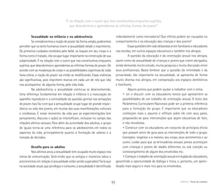 ABRIGO Temas do cotidiano
Sexualidade na infância e na adolescência
Se considerarmos a noção de prazer da forma ampla, poderemos
perceber que os seres humanos vivem a sexualidade desde o nascimento.
Os primeiros cuidados recebidos pelo bebê, os toques em seu corpo e a
forma como é tratado, irão ocupar lugar importante na construção de sua
subjetividade. É na relação com o outro que nos constituímos enquanto
sujeitos, que descobrimos e aprendemos as infinitas formas do prazer. De
acordo com as mudanças do corpo e as possibilidades cognitivas de cada
faixa etária, a noção de prazer vai então se modificando. Essas vivências
são significativas, pois imprimem marcas em cada um de nós que irão
nos acompanhar, de alguma forma, pela vida toda.
Na adolescência, a sexualidade continua se desenvolvendo.
Uma diferença fundamental em relação à infância é a maturação do
aparelho reprodutor e a centralidade da questão genital nas sensações
de prazer. Isso faz com que a sensualidade ocupe lugar de grande impor-
tância na vida dos jovens, em muitas das suas manifestações culturais
e cotidianas. É nesse momento da vida que as experimentações (em
pensamento, discurso e ação) se intensificam, inclusive no campo das
relações afetivo-sexuais. Para além da autoridade dos adultos, o grupo
de iguais torna-se uma referência para os adolescentes em todos os
aspectos da vida, principalmente quanto à formação de valores e à
tomada de decisões.
Desafio para os adultos
Nos últimos anos, a sexualidade tem ocupado muito espaço nos
meios de comunicação. Será então que os antigos e inúmeros tabus e
preconceitos em relação à sexualidade estão sendo superados? Será que
na sociedade atual, que privilegia o consumo, a sexualidade é identificada
indevidamente como mercadoria? Que efeitos podem ser causados no
comportamento e na educação das crianças e dos jovens?
Essas questões têm sido debatidas entre familiares e educadores
nas escolas, em outros espaços educativos e também nos abrigos.
A questão da educação e da orientação sexual nos abrigos,
assim como da sexualidade de crianças e jovens que vivem abrigados,
ainda demanda muito estudo, muita pesquisa e muita discussão entre
seus profissionais. Basta lembrar que a questão da intimidade e da
privacidade, tão importante na sexualidade, se apresenta de forma
muito diversa nos abrigos, em comparação aos espaços domésticos
e familiares.
Alguns pontos que podem ajudar a trabalhar com o tema.
	 • Ler e discutir com os educadores textos que apresentem as
	 possibilidades de um trabalho de orientação sexual. O texto dos
	 Parâmetros Curriculares Nacionais pode ser a primeira referência
	 para a formação do grupo. É importante que os educadores
	 conheçam mais o assunto e reflitam sobre ele com seus pares,
	 preparando-se para intervenções que sejam educativas de fato,
	 e não moralistas.
	 • Construir com os educadores um conjunto de princípios éticos
	 que possam servir de guia para as intervenções de todo o grupo.
	 Exemplos: respeitar a si mesmo, seu corpo, seus sentimentos e ao
	 outro; cuidar para que as brincadeiras sexuais jamais aconteçam
	 com crianças e jovens de idades diferentes ou sob coerção ou
	 constrangimento de algum dos envolvidos etc.
	 • Começarotrabalhodeorientaçãosexualemduplasdeeducadores,
garantindo a oportunidade de diálogo e troca, e, portanto, um apren­
dizado mais seguro e mais rico para os envolvidos.
“É na relação com o outro que nos constituímos enquanto sujeitos,
que descobrimos e aprendemos as infinitas formas do prazer”
93
 