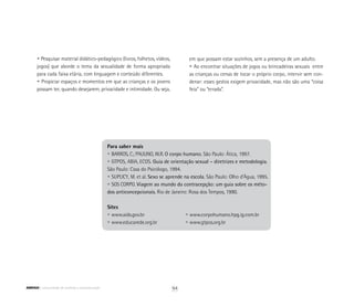 • Pesquisar material didático-pedagógico (livros, folhetos, vídeos,
	 jogos) que aborde o tema da sexualidade de forma apropriada
	 para cada faixa etária, com linguagem e conteúdo diferentes.
	 • Propiciar espaços e momentos em que as crianças e os jovens
	 possam ter, quando desejarem, privacidade e intimidade. Ou seja,
Para saber mais
• BARROS, C.; PAULINO, W.R. O corpo humano. São Paulo: Ática, 1997.
• GTPOS, ABIA, ECOS. Guia de orientação sexual – diretrizes e metodologia.
São Paulo: Casa do Psicólogo, 1994.
• SUPLICY, M. et al. Sexo se aprende na escola. São Paulo: Olho d’Água, 1995.
• SOS CORPO. Viagem ao mundo da contracepção: um guia sobre os méto-
dos anticoncepcionais. Rio de Janeiro: Rosa dos Tempos, 1990.
Sites
• www.aids.gov.br			 • www.corpohumano.hpg.ig.com.br
• www.educarede.org.br		 • www.gtpos.org.br
	 em que possam estar sozinhos, sem a presença de um adulto.
• Ao encontrar situações de jogos ou brincadeiras sexuais entre
as crianças ou cenas de tocar o próprio corpo, intervir sem con-
denar: esses gestos exigem privacidade, mas não são uma “coisa
feia” ou “errada”.
94ABRIGO comunidade de acolhida e socioeducação
 