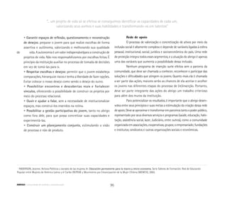 • Garantir espaços de reflexão, questionamento e reconstrução
	 de desejos: preparar o jovem para que realize escolhas de forma
	 assertiva e autônoma, valorizando e melhorando sua qualidade
de 		 vida.Aautonomiaéumvalorindispensávelparaaconstruçãode
	 projetos de vida. Não nos responsabilizamos por escolhas feitas. É
	 princípio da instituição auxiliar no processo de tomada de decisões
	 em vez de tomá-las para si.
	 • Respeitar escolhas e desejos: permitir que o jovem estabeleça
	 comparações, hierarquize riscos e tenha a liberdade de fazer opções.
	 Evitar colocar o nosso desejo como sendo o desejo do outro.
	 • Possibilitar encontros e descobertas reais e fortalecer
	 vínculos, oferecendo a possibilidade de construir os projetos por
	 meio do processo relacional.
	 • Ouvir e ajudar a falar, sem a necessidade de institucionalizar
	 espaços, mas construí-los inseridos na rotina.
	 • Possibilitar a gestão participativa do jovem, tanto no abrigo
	 como fora dele, para que possa concretizar suas capacidades e
	 experimentá-las.
	 • Construir um planejamento conjunto, estimulando a visão
	 de processo e não de produto.
Rede de apoio
O processo de valorização e concretização de ativos por meio da
inclusão social é altamente complexo e depende de variáveis ligadas à esfera
pessoal, institucional, social, jurídica e socioeconômica do país. Uma rede
de proteção integra todos esses segmentos, e a atuação do abrigo é apenas
uma das variáveis que aumenta a possibilidade dessa inclusão.
Nenhum programa de inserção surte efeitos sem a parceria da
comunidade, que deve ser chamada a conhecer, reconhecer e participar das
soluções e dificuldades que atingem os jovens. Quanto mais ela é chamada
a ser parte das ações, maiores serão as chances de ela aceitar e acolher
os jovens nas diferentes etapas do processo de (re)inserção. Portanto,
deve ser parte integrante das ações do abrigo um trabalho criterioso
para além dos muros da instituição.
Para potencializar os resultados, é importante que o abrigo desen-
volva entre seus princípios e suas metas a estimulação da criação dessa rede
deapoio.Deveseaproximaretransformaremparceirostantoopoderpúblico,
representado por seus diversos serviços e programas (saúde, educação, habi-
tação, assistência social, lazer, Judiciário, entre outros), como a comunidade
organizadaemassociações,cooperativas,grupos;oempresariado;fundações
e institutos; sindicatos e outras organizações sociais e econômicas.
“... um projeto de vida só se efetiva se conseguimos identificar as capacidades de cada um,
valorizando seus sonhos e suas habilidades e transformando-os em talentos”
1
ANDERSON, Jeanine. Activos Políticos y sociales de las mujeres. In: Educación permanente para la macro y micro economia. Serie Talleres de Formación. Red de Educación
Popular entre Mujeres de América Latina y el Caribe (REPEM) y Movimiento por Emancipación de la Mujer Chilena (MEMCH), 2003.
96ABRIGO comunidade de acolhida e socioeducação
 