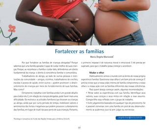 Fortalecer as famílias
Maria Ângela Maricondi*
*
Psicóloga e consultora do Fundo das Nações Unidas para a Infância (Unicef).
Por que fortalecer as famílias de crianças abrigadas? Porque
sabemos que uma família apoiada é capaz de cuidar melhor de suas crian-
ças. Porque, ao reconhecer a família e cuidar dela, defendemos um direito
fundamental da criança: o direito à convivência familiar e comunitária.
Trabalhadores de abrigo, ao lado de outras pessoas e insti-
tuições da comunidade – amigos, vizinhos, trabalhadores de creches,
escolas e postos de saúde, entre outros – podem promover o desen-
volvimento de crianças por meio do fortalecimento de suas famílias.
Mas como?
Certamente, trabalhar com famílias ainda é um grande desafio
para todos nós. E, em relação às crianças abrigadas, pode haver mais uma
dificuldade. Os motivos e as atitudes familiares que levaram as crianças
ao abrigo, ainda que por curto período de tempo, mobilizam valores e
sentimentos tão fortes e negativos que podem provocar o afastamento
das famílias, em lugar de trazê-las para perto de suas crianças. Portanto,
o primeiro impasse é de natureza moral e emocional. E ele precisa ser
superado, para que o trabalho possa começar a acontecer.
Mudar o olhar
Habitualmente vemos o mundo com as lentes de nossa própria
experiência familiar. Questionar esse olhar é um bom jeito de começar. É
preciso evitar que a nossa visão interna de família comprometa o nosso
olhar e a nossa ação com as famílias diferentes das nossas referências.
Para quem deseja começar assim, algumas recomendações:
	 • Pense sobre as experiências com sua família. Identifique seus
	 valores, suas crenças e seus mitos em relação a esse assunto.
	 Compartilhe essa reflexão com o grupo de trabalho.
• Evite julgamentos baseados em qualquer tipo de preconceito. Só
é possível conversar com uma família em prol de seu desenvolvi-
mento se pudermos ouvi-la sem julgar ou recriminar.
angela.mar@terra.com.br
97
 