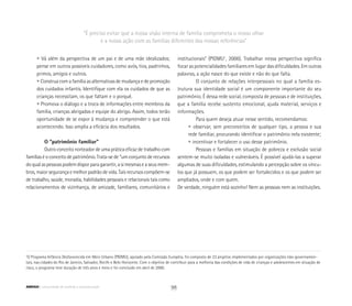 “É preciso evitar que a nossa visão interna de família comprometa o nosso olhar
e a nossa ação com as famílias diferentes das nossas referências”
1
O Programa Infância Desfavorecida em Meio Urbano (PIDMU), apoiado pela Comissão Européia, foi composto de 23 projetos implementados por organizações não-governamen-
tais, nas cidades do Rio de Janeiro, Salvador, Recife e Belo Horizonte. Com o objetivo de contribuir para a melhoria das condições de vida de crianças e adolescentes em situação de
risco, o programa teve duração de três anos e meio e foi concluído em abril de 2000.
	 • Vá além da perspectiva de um pai e de uma mãe idealizados;
	 pense em outros possíveis cuidadores, como avós, tios, padrinhos,
	 primos, amigos e outros.
	 • Construa com a família as alternativas de mudança e de promoção
	 dos cuidados infantis. Identifique com ela os cuidados de que as
	 crianças necessitam, os que faltam e o porquê.
	 • Promova o diálogo e a troca de informações entre membros da
	 família, crianças abrigadas e equipe do abrigo. Assim, todos terão
	 oportunidade de se expor à mudança e compreender o que está
	 acontecendo. Isso amplia a eficácia dos resultados.
O “patrimônio familiar”
Outro conceito norteador de uma prática eficaz de trabalho com
famílias é o conceito de patrimônio. Trata-se de “um conjunto de recursos
do qual as pessoas podem dispor para garantir, a si mesmas e a seus mem-
bros, maior segurança e melhor padrão de vida. Tais recursos compõem-se
de trabalho, saúde, moradia, habilidades pessoais e relacionais tais como
relacionamentos de vizinhança, de amizade, familiares, comunitários e
institucionais” (PIDMU1
, 2000). Trabalhar nessa perspectiva significa
focar as potencialidades familiares em lugar das dificuldades. Em outras
palavras, a ação nasce do que existe e não do que falta.
O conjunto de relações interpessoais no qual a família es-
trutura sua identidade social é um componente importante do seu
patrimônio. É dessa rede social, composta de pessoas e de instituições,
que a família recebe sustento emocional, ajuda material, serviços e
informações.
Para quem deseja atuar nesse sentido, recomendamos:
	 • observar, sem preconceitos de qualquer tipo, a pessoa e sua
	 rede familiar, procurando identificar o patrimônio nela existente;
	 • incentivar e fortalecer o uso desse patrimônio.
Pessoas e famílias em situação de pobreza e exclusão social
sentem-se muito isoladas e vulneráveis. É possível ajudá-las a superar
algumas de suas dificuldades, estimulando a percepção sobre os víncu-
los que já possuem, os que podem ser fortalecidos e os que podem ser
ampliados, onde e com quem.
De verdade, ninguém está sozinho! Nem as pessoas nem as instituições.
98ABRIGO comunidade de acolhida e socioeducação
 