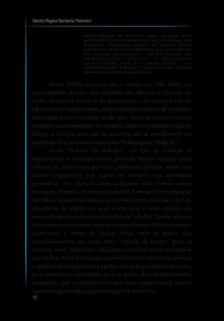 industrialização já tínhamos uma oposição entre
jardins-de-infância e escolas maternais ou creches, com
diferentes abordagens quanto às funções dessas
instituições: atendimento educacional para as crianças
das classes dominantes – principalmente em
estabelecimentos públicos – e atendimento
assistencialista para as crianças pobres - em
estabelecimentos públicos e privados, esses últimos
geralmente nointeriordasfábricas.
Santos (1999) comenta que o menor em São Paulo era
precocemente iniciado nos trabalhos das fábricas e oficinas, ou
então, na prática do furto, da prostituição e da mendicância. As
fábricas eram lugares ermos, desprovidos de higiene e de condições
adequadas para o trabalho, sendo que, vários acidentes e mortes
ocorriam constantemente; no entanto, muitas autoridades viam na
fábrica a solução para que os menores não se envolvessem em
atividadesilegais,comosefosseuma“PedagogiadoTrabalho”.
Nesse “mundo do trabalho” em que as crianças se
encontravam, a violência estava presente. Muitas crianças eram
vítimas de maus tratos por seus patrões ou mestres, sendo este
último responsável por iniciar os menores nas atividades
produtivas. As crianças eram castigadas caso fossem vistas
brincando durante o horário de trabalho. Embora fossem crianças,
não lhes era reservado espaço para vivenciarem esta fase que é de
descoberta do mundo no qual vivem, pois a estas crianças era
reservada apenas a dura e árdua rotina de trabalho. Porém, quando
as brincadeiras ocorriam, como nos coloca Moura (1999), as mesmas
quebravam a rotina de longas horas entre os muros dos
estabelecimentos, era como uma “válvula de escape” para as
crianças, seres “pequenos” obrigados a realizar tarefas que cabem
aos adultos.Além dos castigos que muitas vezes sofriam, às crianças
e adolescentes predominava a política de se pagar salários menores,
ou o mesmo era inexistente, pois os donos dos estabelecimentos
expunham que o trabalho era como uma oportunidade para o
menor,noqueserefere àaprendizagemdeumofício.
Sandra Regina Gardacho Pietrobon
10
 