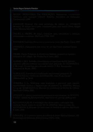 Sandra Regina Gardacho Pietrobon
100
BRASIL. MINISTÉRIO DA EDUCAÇÃO. Referenciais Curriculares
Nacionais para Educação Infantil. Brasília: Secretaria de Educação
Fundamental,1998.
CHARLOT, Bernard. Por uma sociologia do sujeito. In: CHARLOT,
Bernard. Da relação com o saber: elementos para uma teoria. Porto Alegre:
ArtesMédicasSul,2000.
DAVINI, J.; FREIRE, M. (org.). Adaptação: pais, educadores e crianças
enfrentandomudanças.SãoPaulo:PND,1999.
EDWARDS,Verônica.Ossujeitos nouniverso daescola.SãoPaulo:Ática,1997.
FREINET, C. Pedagogia do Bom Senso. 6ª. ed. São Paulo: Martins Fontes,
2000.
FREIRE, Paulo. Pedagogia da Autonomia: Saberes necessários à prática
educativa. 20° edição. São Paulo: Paz e Terra, 2001.
GARMS, G.M.Z. Trabalho diversificado no cotidiano da Ed. Infantil:
algumas reflexões teóricas necessárias à sua aplicação. In: GUIMARÃES,
C.M. (org.). Perspectivas para educação infantil. 1ª. Ed. Araraquara:
Junqueira & Marin, 2005.
GODOI, E.G. A avaliação e a educação das crianças pequenas. In:
REVISTA PÁTIO – EDUCAÇÃO INFANTIL. Ano IV, no.12, nov
2006/fev2007, p. 34-36.
GONDRA, J. G. Modificar com brandura e prevenir com cautela:
racionalidade médica e higienização da infância. In: FREITAS, Marcos
Cezar de; KUHLMANN Jr, Moysés. Os intelectuais na história da infância.
SãoPaulo:Cortez,2002.
GUILLOT, G. Afeto e autoridade na educação das crianças. In: REVISTA
PÁTIO – EDUCAÇÃO INFANTIL. Ano VI no.17, jul/out, 2008, p. 6-9.
KUHLMANN JR, M. A circulação das idéias sobre a educação das
crianças; Brasil, início do século XX. In: FREITAS, Marcos Cezar de;
KUHLMANN Jr, Moysés. Os intelectuais na história da infância. São Paulo:
Cortez. 2002.
LÖSSNITZ, G. O primeiro jardim de infância do Brasil: Emília Ericksen. 98f.
DissertaçãodeMestrado.PontaGrossa:UEPG,2006.
 