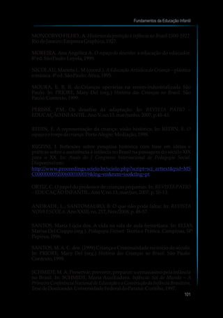 MONCORVO FILHO ,A. Histórico da proteção á infância no Brasil 1500-1922.
RiodeJaneiro:EmprezaGraphica,1927.
MOREIRA, Ana Angélica A. O espaço do desenho: a educação do educador.
8ªed.SãoPaulo:Loyola,1999.
NICOLAU, Marieta L. M.(coord.). AEducação Artística da Criança – plástica
e música.4ªed.SãoPaulo:Ática,1995.
MOURA, E. B. B. de.Crianças operárias na recém-industrializada São
Paulo. In: PRIORE, Mary Del (org.) História das Crianças no Brasil. São
Paulo:Contexto, 1999.
PÉRISSÉ, P.M. Os desafios da adaptação. In: REVISTA PÁTIO –
EDUCAÇÃOINFANTIL.AnoV,no.13,mar/junho,2007,p.41-43.
REDIN, E. A representação da criança: visão histórica. In: REDIN, E. O
espaçoe otempodacriança.PortoAlegre:Mediação,1998.
RIZZINI, I. Reflexões sobre pesquisa histórica com base em idéias e
práticas sobre a assistência à infância no Brasil na passagem do século XIX
para o XX. In: Anais do I Congresso Internacional de Pedagogia Social.
Disponívelem:
.
ORTIZ, C. O papel do professor de crianças pequenas. In: REVISTAPÁTIO
– EDUCAÇÃOINFANTIL.AnoV,no.13,mar/jun,2007,p.10-13.
ANDRADE, L.; SANTOMAURO, B. O que não pode faltar. In: REVISTA
NOVAESCOLA.AnoXXIII,no.217,Nov/2008, p.48-57.
SANTOS, Maria Lúcia dos. A vida na sala de aula freinetiana. In: ELIAS,
Marisa Del Cioppo (org.). Pedagogia Freinet: Teoria e Prática. Campinas, SP:
Papirus,1996.
SANTOS, M.A. C. dos. (1999) Criança e Criminalidade no início do século.
In: PRIORE, Mary Del (org.) História das Crianças no Brasil. São Paulo:
Contexto, 1999.
SCHMIDT, M.A. Preservar, prevenir, preparar: o entusiasmo pela infância
no Brasil. In: SCHMIDT, Maria Auxiliadora. Infância: Sol do Mundo – A
Primeira Conferência Nacional de Educação e a Construção da Infância Brasileira.
TesedeDoutorado.UniversidadeFederaldoParaná: Curitiba, 1997.
http://www.proceedings.scielo.br/scielo.php?script=sci_arttext&pid=MS
C0000000092006000100019&lng=en&nrm=iso&tlng=pt
Fundamentos da Educação Infantil
101
10
 
