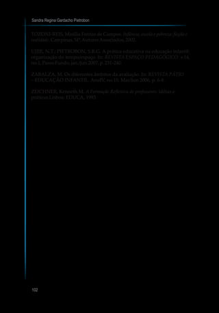 Sandra Regina Gardacho Pietrobon
102
TOZONI-REIS, Marília Freitas de Campos. Infância, escola e pobreza: ficção e
realidade.Campinas,SP:AutoresAssociados,2002.
UJIIE, N.T.; PIETROBON, S.R.G. A prática educativa na educação infantil:
organização do tempo/espaço. In: REVISTA ESPAÇO PEDAGÓGICO. v.14,
no.1,PassoFundo,jan./jun.2007,p.231-240.
ZABALZA, M. Os diferentes âmbitos da avaliação. In: REVISTA PÁTIO
– EDUCAÇÃO INFANTIL. AnoIV, no.10, Mar/Jun 2006, p. 6-8.
ZEICHNER, Kenneth M. A Formação Reflexiva de professores: idéias e
práticas.Lisboa: EDUCA, 1993.
 