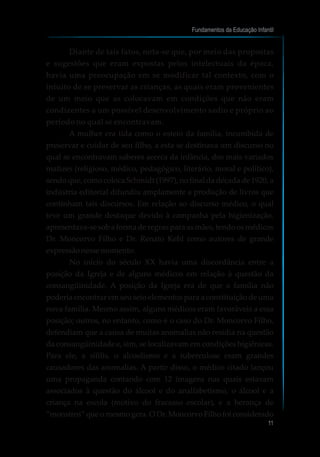 Diante de tais fatos, nota-se que, por meio das propostas
e sugestões que eram expostas pelos intelectuais da época,
havia uma preocupação em se modificar tal contexto, com o
intuito de se preservar as crianças, as quais eram provenientes
de um meio que as colocavam em condições que não eram
condizentes a um possível desenvolvimento sadio e próprio ao
período no qual se encontravam.
A mulher era tida como o esteio da família, incumbida de
preservar e cuidar de seu filho, a esta se destinava um discurso no
qual se encontravam saberes acerca da infância, dos mais variados
matizes (religioso, médico, pedagógico, literário, moral e político),
sendo que, como coloca Schmidt (1997), no final da década de 1920, a
indústria editorial difundiu amplamente a produção de livros que
continham tais discursos. Em relação ao discurso médico, o qual
teve um grande destaque devido à campanha pela higienização,
apresentava-se sob a forma de regras para as mães, tendo os médicos
Dr. Moncorvo Filho e Dr. Renato Kehl como autores de grande
expressãonessemomento.
No início do século XX havia uma discordância entre a
posição da Igreja e de alguns médicos em relação à questão da
consangüinidade. A posição da Igreja era de que a família não
poderia encontrar em seu seio elementos para a constituição de uma
nova família. Mesmo assim, alguns médicos eram favoráveis a essa
posição; outros, no entanto, como é o caso do Dr. Moncorvo Filho,
defendiam que a causa de muitas anomalias não residia na questão
da consangüinidade e, sim, se localizavam em condições higiênicas.
Para ele, a sífilis, o alcoolismo e a tuberculose eram grandes
causadores das anomalias. A partir disso, o médico citado lançou
uma propaganda contando com 12 imagens nas quais estavam
associados à questão do álcool e do analfabetismo, o álcool e a
criança na escola (motivo do fracasso escolar), e a herança de
“monstros” que o mesmo gera. O Dr. Moncorvo Filho foi considerado
Fundamentos da Educação Infantil
11
 