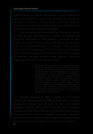 grande protetor da infância, denunciando também a prática do
aborto e do infanticídio, além de ser o fundador do Instituto de
Proteção e Assistência à Infância (IPAI), defendendo iniciativas
voltadas a assistir e proteger a infância pobre de modo alternativo ao
modelodeasilo,comocomentaGondra(2002).
Acirculação das idéias sobre a educação das crianças ocorria
por meio de uma vasta literatura e, também, da realização de
congressos. Kuhlmann Jr (1998) destaca a publicação do livro
Histórico da Proteção à Infância no Brasil (1500-1922) do Dr. Moncorvo
Filho no 1° Congresso Brasileiro de Proteção à Infância (CBPI)
o
realizado conjuntamente com o 3 CongressoAmericano da Criança
(CAC), realizado no Rio de Janeiro em 1922, onde diferentes setores
da sociedade estiveram presentes neste congresso discutindo
propostaseidéiassobrea educaçãodascrianças.
A proteção à infância é o motor que a partir do final do
século XIX impulsiona em todo o mundo ocidental a
criação de uma série de associações e instituições para
cuidar da criança, sob diferentes aspectos: da sua saúde
e sobrevivência – com os ambulatórios obstétricos e
pediátricos; dos seus direitos sociais – com as propostas
de legislação e de associações de assistência; da sua
educação e instrução – com o reconhecimento de que
estas podem ocorrer desde o nascimento, tanto no
ambiente privado, como no espaço público. Nesse
processo, distribuem-se competências e atribuições do
Estado e da sociedade, delimitam-se os campos
jurídico, médico, assistencial, educacional, assim como
se debatem definições legais e normativas.
(KUHLMANNJR.,2002,p.464)
Segundo Kuhlmann Jr. (2002), o objetivo do 1º Congresso
Brasileiro de Proteção à Infância (CBPI) foi tratar todos os assuntos
relacionados à criança, tanto do ponto de vista social, médico,
pedagógicoehigiênico,comotambémemsuasrelaçõescomafamília,à
sociedadeeoEstado.Oautoralertaparaainfluênciadoamericanismo,a
começar pelo próprio nome do Congresso – americano –, além de ter
sido instituído neste congresso a comemoração para o Dia da Criança
em12deoutubro,datadachegadadeColomboaoNovoContinente.
Sandra Regina Gardacho Pietrobon
12
 