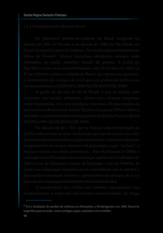 1.1.2 Oatendimento àinfâncianoBrasil
Os primeiros jardins-de-infância no Brasil surgiram na
década de 1860 no Paraná, e na década de 1890 em São Paulo, na
Escola Normal Caetano de Campos. Tais instituições embasadas nas
idéias de Froebel³. Muitas iniciativas atenderam crianças mais
abastadas, ou então, exerciam função de guarda. A partir da
República criam-se as mais instituições, com 15 creches em 1921 e já
47 em 1924 em capitais e cidades do Brasil. Incorporou-se, portanto,
o atendimento de crianças de 4 a 6 anos em jardins-de-infância ou
escolasmaternais.(LÖSSNITZ,2006;KUHLMANNJR,2000).
A partir da década de 40 no Brasil, é que se iniciou uma
expansão das escolas primárias, classes para crianças pequenas
eram organizadas, mas sem estrutura e recursos. Os precursores da
pré-escola no Brasil foramAnísio Teixeira, Lourenço Filho e Heloísa
Marinho, os quais também foram pioneiros da Escola Nova no Brasil
(REDIN,1998;KUHLMANNJR,2000).
Na década de 60 e 70 é que se buscou uma reorientação da
política educacional no país. A educação pré-escolar passa a ser vista
comoinvestimentoeconômico,poisamesmaeravistacomoeducação
compensatória às classes inferiores da população, o que “evitaria” o
fracasso escolar nas séries posteriores. Para Kuhlmann Jr (2000) a
educação infantil brasileira teve mudanças a partir da Constituição de
1988 e a Lei de Diretrizes e Bases da Educação – Lei no. 9394/96, de
modo que a legislação brasileira passa a reconhecer que as creches e
pré-escolas necessitam oferecer o atendimento de crianças de 0 a 6
anos,sendoaeducaçãoinfantilpartedaeducaçãobásica.
A incorporação das creches aos sistemas educacionais tem
proporcionado a superação educacional assistencialista. Ao longo
Sandra Regina Gardacho Pietrobon
14
³ Foi o fundador do jardim-de-infância na Alemanha, o Kindergarten, em 1840. Escrevia
sugestõesparaasmães comocantigas, jogos,cuidadoscomosbebês.
 
