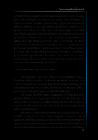 de sua história, as creches atenderam crianças de 0 a 6 anos, mas há
novas reformulações, no entanto, as creches para atenderem às
crianças menores, surgiram após as escolas para o atendimento às
crianças maiores. A luta pela pré-escola pública, democrática e
popular confundia-se com a luta pela transformação política e social
mais ampla, segundo Kuhlmann (2000). Houve também a criação de
pré-escolas alternativas, em sua maioria, cooperativas de
educadores, em razão da procura pela classe média de uma
instituição para colocar seus filhos. Atualmente, as creches fazem
parte da educação básica, o que exige das Secretarias Municipais de
Educação um atendimento mais específico quanto a recursos,
profissionais qualificados, formação continuada em serviço,
espaços adequados a esse atendimento. Mais especificamente sobre
essasquestões,veremosnopróximoitem.
1.2 Aspolíticasdeatendimentoàinfância
AConstituição Federal de 1988, em seu artigo 2008 prevê que o
Estadotemaobrigatoriedadedeofereceratendimentoàscriançasde0
a 6 anos em creches e pré-escolas, ficando sob a responsabilidade dos
municípios dar enfoque ao ensino fundamental e educação infantil,
masemregimedecolaboraçãocomoEstadoeFederação.
Na década de 1990 outros documentos importantes e com
ênfase à infância foram aprovados. Em 13 de julho de 1990, pela Lei
no. 8.069, foi promulgado o Estatuto da Criança e do Adolescente, o
que ressalta o direito à educação, à saúde, atendimento adequado às
criançaseadolescentes.
Em 1996, a Lei de Diretrizes e Bases da Educação Nacional no.
9394/96, contempla em seus artigos aspectos relevantes para a
educação da infância. No artigo 4º prevê o atendimento gratuito para
criançasde0a6anos.Jánoartigo29,aeducaçãoinfantiléconsiderada
primeiraetapadaeducaçãobásica,oquevemdarmaior credibilidade
Fundamentos da Educação Infantil
15
 