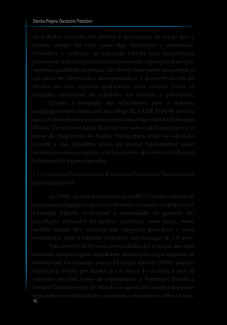 ao trabalho realizado em creches e pré-escolas, de modo que o
mesmo sempre foi visto como algo secundário e assistencial.
Considera a avaliação na educação infantil com característica
processual, sem obrigatoriedade de promoção, o que quer dizer que,
aspectos quantitativos (notas) não devem fazer parte dessa etapa, o
que pode ser observado e acompanhado é o desenvolvimento da
criança em seus aspectos qualitativos, seus avanços frente às
situações educativas do cotidiano das creches e pré-escolas.
Quanto à formação dos educadores para o trabalho
pedagógico nessa etapa, em seu artigo 62, a LDB 9394/96 ressalta
que a formação mínima para o profissional que atua na Educação
Básica, far-se-á no Ensino Superior em cursos de licenciatura e, o
curso de Magistério do Ensino Médio para atuar na educação
infantil e nas primeiras séries do ensino fundamental como
mínimo necessário, ou seja, a formação tem que estar voltada para
a docência de alguma maneira.
1.2.1 Diretrizes Curriculares e os Referenciais Curriculares Nacionais para
aEducaçãoInfantil
Em 1996, um estudo realizado pelo MEC visando conhecer as
propostas pedagógicas que estavam sendo colocadas em práticas na
Educação Infantil, evidenciou a necessidade de garantir um
paradigma norteador do projeto curricular nessa etapa, nesse
sentido lançou três volumes que compõem princípios e eixos
norteadores para o trabalho educativo com crianças de 0 6 anos.
Para atender às diversas necessidades das crianças, aos seus
níveis de aprendizagem, importante atentar para o que sugerem os
Referenciais Curriculares para a Educação Infantil (1998), quando
organiza a mesma por idades (0 a 3 anos e 4 a 6 anos), a qual se
estrutura em dois vieses de experiências: a Formação Pessoal e
Social e Conhecimento de Mundo, os quais são constituídos pelos
seguintes eixos: identidade e autonomia, movimento, artes visuais,
Sandra Regina Gardacho Pietrobon
16
 