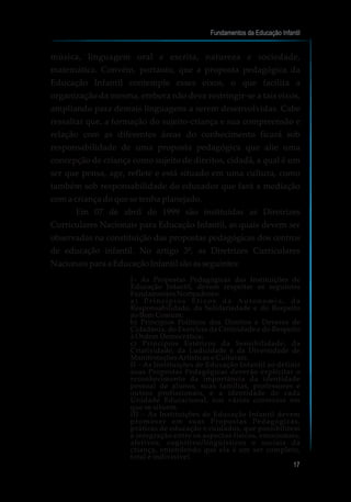 música, linguagem oral e escrita, natureza e sociedade,
matemática. Convém, portanto, que a proposta pedagógica da
Educação Infantil contemple esses eixos, o que facilita a
organização da mesma, embora não deva restringir-se a tais eixos,
ampliando para demais linguagens a serem desenvolvidas. Cabe
ressaltar que, a formação do sujeito-criança e sua compreensão e
relação com as diferentes áreas do conhecimento ficará sob
responsabilidade de uma proposta pedagógica que alie uma
concepção de criança como sujeito de direitos, cidadã, a qual é um
ser que pensa, age, reflete e está situado em uma cultura, como
também sob responsabilidade do educador que fará a mediação
com a criança do que se tenha planejado.
Em 07 de abril de 1999 são instituídas as Diretrizes
Curriculares Nacionais para Educação Infantil, as quais devem ser
observadas na constituição das propostas pedagógicas dos centros
de educação infantil. No artigo 3º, as Diretrizes Curriculares
NacionaisparaaEducaçãoInfantil sãoasseguintes:
I– As Propostas Pedagógicas das Instituições de
Educação Infantil, devem respeitar os seguintes
Fundamentos Norteadores:
a ) P r i n c í p i o s É t i c o s d a A u t o n o m i a , d a
Responsabilidade, da Solidariedade e do Respeito
ao Bem Comum;
b) Princípios Políticos dos Direitos e Deveres de
Cidadania, do Exercício da Criticidade e do Respeito
à Ordem Democrática;
c) Princípios Estéticos da Sensibilidade, da
Criatividade, da Ludicidade e da Diversidade de
Manifestações Artísticas e Culturais.
II – As Instituições de Educação Infantil ao definir
suas Propostas Pedagógicas deverão explicitar o
reconhecimento da importância da identidade
pessoal de alunos, suas famílias, professores e
outros profissionais, e a identidade de cada
Unidade Educacional, nos vários contextos em
que se situem.
III – As Instituições de Educação Infantil devem
promover em suas Propostas Pedagógicas,
práticas de educação e cuidados, que possibilitem
a integração entre os aspectos físicos, emocionais,
afetivos, cognitivo/lingüísticos e sociais da
criança, entendendo que ela é um ser completo,
total e indivisível.
Fundamentos da Educação Infantil
17
 