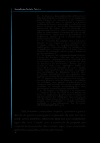 IV – As Propostas Pedagógicas das Instituições de
Educação Infantil, ao reconhecer as crianças como
seres íntegros, que aprendem a ser e conviver
consigo próprios, com os demais e o próprio
ambiente de maneira articulada e gradual, devem
buscar a partir de atividades intencionais, em
momentos de ações, ora estruturadas, ora
espontâneas e livres, a interação entre as diversas
áreas de conhecimento e aspectos da vida cidadã,
contribuindo assim com o provimento de
conteúdos básicos para a constituição de
conhecimentos e valores.
V – As Propostas Pedagógicas para a Educação
Infantil devem organizar suas estratégias de
avaliação, através do acompanhamento e dos
registros de etapas alcançadas nos cuidados e na
educação para crianças de 0 a 6 anos, “sem o
objetivo de promoção, mesmo para o acesso ao
ensino fundamental”.
VI – As Propostas Pedagógicas das Instituições de
E d u c a ç ã o I n f a n t i l d e v e m s e r c r i a d a s ,
coordenadas, supervisionadas e avaliadas por
educadores, com, pelo menos, o diploma de Curso
de Formação de Professores, mesmo que da
equipe de Profissionais participem outros das
áreas de Ciências Humanas, Sociais e Exatas,
assim como familiares das crianças. Da direção
das instituições de Educação Infantil deve
participar, necessariamente, um educador com,
no mínimo, o Curso de Formação de Professores.
VII - O ambiente de gestão democrática por parte
dos educadores, a partir de liderança responsável e
de qualidade, deve garantir direitos básicos de
crianças e suas famílias à educação e cuidados, num
contexto de atenção multidisciplinar com
profissionais necessários para o atendimento.
VIII – As Propostas Pedagógicas e os regimentos
das Instituições de Educação Infantil devem, em
clima de cooperação, proporcionar condições de
funcionamento das estratégias educacionais, do
uso do espaço físico, do horário e do calendário
escolar, que possibilitem a adoção, execução,
avaliação e o aperfeiçoamento das diretrizes.
(BRASIL/DCNED, 1999, p.1)
Tais diretrizes contemplam aspectos importantes para a
direção de proposta pedagógica, organização da ação docente e
gestão desses ambientes. Importante dizer que, esses documentos
legais são uma “direção” para a construção de proposas que
atendam às necessidades das crianças, sejam estas emocionais,
nutricionais,educativas,motoras,entre outras.
Sandra Regina Gardacho Pietrobon
18
 