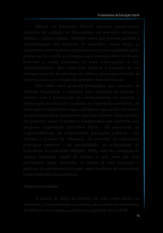 Educar na Educação Infantil significa proporcionar
situações de cuidado, de brincadeiras, de interação educador-
criança e criança-criança. Situações estas que possam garantir a
aprendizagem das mesmas. O educador, nessa etapa se
caracteriza como mediador do processo de ensino-aprendizagem:
precisa ouvir e sentir as crianças, o que pensam, observar do que
brincam e como brincam, as suas concepções, o seu
desenvolvimento, pois nessa fase inicia-se a formação do ser
humano sensível, de uma base de valores, que proporcionarão às
mesmas a busca e a vontade de aprender, mas também ser.
Para tanto, uma proposta pedagógica que considere as
diversas linguagens é essencial para propiciar às crianças o
contato com a pluralidade de conhecimentos, no entanto, a
intervenção do educador necessita ser repensada e refletida, de
modo que a relação entre o que se planeja e o que se faz, em termos
de ação pedagógica, tem que ser algo real e efetivo. Nesse sentido,
um primeiro passo é atentar a fundamentos que norteiem essa
proposta, englobando princípios éticos – da autonomia, da
responsabilidade, da solidariedade; princípios políticos – dos
direitos e deveres da cidadania, do exercício da criticidade;
princípios estéticos – da sensibilidade, da criatividade, da
ludicidade, da qualidade (BRASIL, 1999), além da concepção de
criança enquanto cidadã de direitos e que, para que suas
prioridades sejam atendidas, se requer de uma legislação e
políticas de atendimento eficazes, como também, de educadores
comprometidos com a infância.
SíntesedaUnidade
A criança ao longo da história era vista como adulto em
miniatura, vivia misturada aos adultos, não se tinha um sentimento
dainfância.Istocomeçaamodificar-sea partir doséculoXVII.
Fundamentos da Educação Infantil
19
 