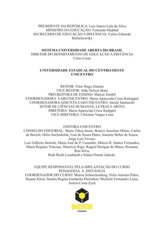 PRESIDENTE DA REPÚBLICA: Luis Inácio Lula da Silva
MINISTRO DA EDUCAÇÃO: Fernando Haddad
SECRETÁRIO DE EDUCAÇÃO A DISTÂNCIA: Carlos Eduardo
Bielschowsky
SISTEMA UNIVERSIDADE ABERTA DO BRASIL
DIRETOR DO DEPARTAMENTO DE EDUCAÇÃO A DISTÂNCIA
Celso Costa
UNIVERSIDADE ESTADUAL DO CENTRO-OESTE
UNICENTRO
REITOR: Vitor Hugo Zanette
VICE-REITOR: Aldo Nelson Bona
PRÓ-REITORA DE ENSINO: Márcia Tembil
COORDENADORA UAB/UNICENTRO: Maria Aparecida Crissi Knüuppel
COORDENADORAADJUNTA UAB/UNICENTRO: Jamile Santinello
SETOR DE CIÊNCIAS HUMANAS, LETRAS E ARTES
DIRETORA: Maria Aparecida Crissi Knüppel
VICE-DIRETORA: Christine Vargas Lima
EDITORA UNICENTRO
CONSELHO EDITORIAL: Mario Takao Inoue, Beatriz Anselmo Olinto, Carlos
de Bortoli, Hélio Sochodolak, Ivan de Souza Dutra, Jeanette Beber de Souza,
Jorge Luiz Favaro,
Luiz Gilberto Bertotti, Maria José de P. Castanho, Márcio R. Santos Fernandes,
Maria Regiane Trincaus, Mauricio Rigo, Raquel Dorigan de Matos, Rosanna
Rita Silva,
Ruth Rieth Leonhardt e Sidnei Osmar Jadoski.
EQUIPE RESPONSÁVEL PELA IMPLANTAÇÃO DO CURSO
PEDAGOGIA A DISTÂNCIA
COORDENADOR DO CURSO: Marisa Schneckenberg; Nelsi Antonia Pabis;
Rejane Klein; Sandra Regina Gardacho Pietrobon; Michelle Fernandes Lima;
Anízia Costa Zyck
 