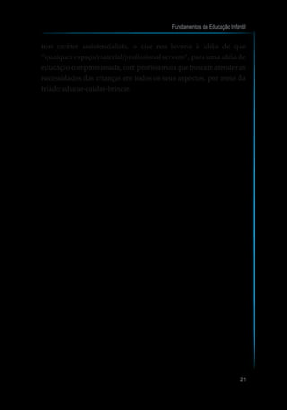 tem caráter assistencialista, o que nos levaria à idéia de que
“qualquer espaço/material/profissional servem”, para uma idéia de
educação compromissada, com profissionais que buscam atender as
necessidades das crianças em todos os seus aspectos, por meio da
tríade: educar-cuidar-brincar.
Fundamentos da Educação Infantil
21
 