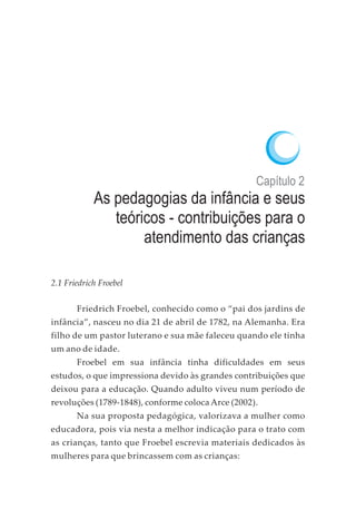 Capítulo 2
As pedagogias da infância e seus
teóricos - contribuições para o
atendimento das crianças
2.1 Friedrich Froebel
Friedrich Froebel, conhecido como o “pai dos jardins de
infância”, nasceu no dia 21 de abril de 1782, na Alemanha. Era
filho de um pastor luterano e sua mãe faleceu quando ele tinha
um ano de idade.
Froebel em sua infância tinha dificuldades em seus
estudos, o que impressiona devido às grandes contribuições que
deixou para a educação. Quando adulto viveu num período de
revoluções (1789-1848), conforme coloca Arce (2002).
Na sua proposta pedagógica, valorizava a mulher como
educadora, pois via nesta a melhor indicação para o trato com
as crianças, tanto que Froebel escrevia materiais dedicados às
mulheres para que brincassem com as crianças:
 