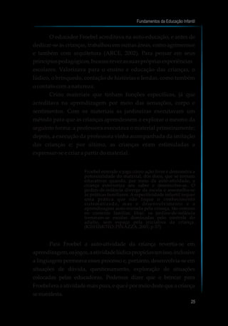 O educador Froebel acreditava na auto-educação, e antes de
dedicar-se às crianças, trabalhou em outras áreas, como agrimensor
e também com arquitetura (ARCE, 2002). Para pensar em seus
princípiospedagógicos,buscourever assuasprópriasexperiências
escolares. Valorizava para o ensino e educação das crianças, o
lúdico, o brinquedo, contação de histórias e lendas, como também
o contato com a natureza.
Criou materiais que tinham funções específicas, já que
acreditava na aprendizagem por meio das sensações, corpo e
sentimentos. Com os materiais as jardineiras executavam um
método para que as crianças aprendessem a explorar o mesmo da
seguinte forma: a professora executava o material primeiramente;
depois, a execução da professora vinha acompanhada da imitação
das crianças e; por último, as crianças eram estimuladas a
expressar-se e criar a partir do material.
Froebel entende o jogo como ação livre e demonstra a
potencialidade do material, dos dons, que se tornam
educativos quando, por meio da auto-atividade, a
criança exterioriza seu saber e desenvolve-se. O
jardim-de-infância diverge da escola e assemelha-se
às práticas familiares. A especificidade infantil requer
uma prática que não foque o conhecimento
sistematizado, mas o desenvolvimento e a
aprendizagem auto-iniciada pela criança, tão comum
no contexto familiar. Hoje, os jardins-de-infância
tornaram-se escolas dominadas pelo controle do
adulto, sem espaço pela iniciativa da criança.
(KISHIMOTO; PINAZZA, 2007, p.57)
Para Froebel a auto-atividade da criança revertia-se em
aprendizagem,osjogos,aatividadelúdicapropiciavamisso,inclusive
a linguagem permeava esses processo e, portanto, desenvolvia-se em
situações de dúvida, questionamento, exploração de situações
colocadas pelas educadoras. Podemos dizer que o brincar para
Froebel era a atividade mais pura, e que é por meio deste que a criança
semanifesta.
Fundamentos da Educação Infantil
25
 