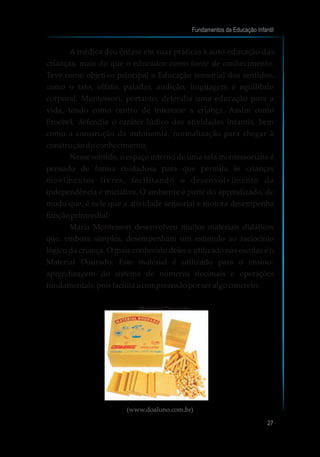 A médica deu ênfase em suas práticas à auto-educação das
crianças, mais do que o educador como fonte de conhecimento.
Teve como objetivo principal a Educação sensorial dos sentidos,
como o tato, olfato, paladar, audição, linguagem e equilíbrio
corporal. Montessori, portanto, defendia uma educação para a
vida, tendo como centro de interesse a criança. Assim como
Froebel, defendia o caráter lúdico das atividades infantis, bem
como a construção da autonomia, normalização para chegar à
construção do conhecimento.
Nesse sentido, o espaço interno de uma sala montessoriana é
pensado de forma cuidadosa para que permita às crianças
movimentos livres, facilitando o desenvolvimento da
independência e iniciativa. O ambiente é parte do aprendizado, de
modo que, é nele que a atividade sensorial e motora desempenha
funçãoprimordial.
Maria Montessori desenvolveu muitos materiais didáticos
que, embora simples, desempenham um estímulo ao raciocínio
lógico da criança. O mais conhecido deles e utilizado nas escolas é o
Material Dourado. Este material é utilizado para o ensino-
aprendizagem do sistema de números decimais e operações
fundamentais,poisfacilitaacompreensãoporseralgoconcreto.
Material Dourado
(www.doaluno.com.br)
Fundamentos da Educação Infantil
27
 