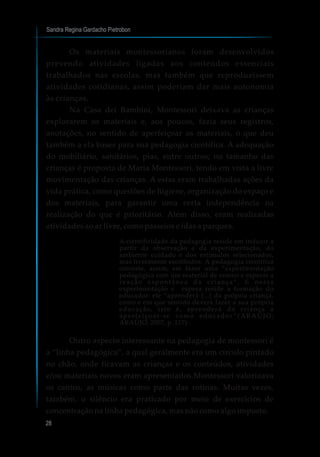 Sandra Regina Gardacho Pietrobon
28
Os materiais montessorianos foram desenvolvidos
prevendo atividades ligadas aos conteúdos essenciais
trabalhados nas escolas, mas também que reproduzissem
atividades cotidianas, assim poderiam dar mais autonomia
às crianças.
Na Casa dei Bambini, Montessori deixava as crianças
explorarem os materiais e, aos poucos, fazia seus registros,
anotações, no sentido de aperfeiçoar os materiais, o que deu
também a ela bases para sua pedagogia científica. A adequação
do mobiliário, sanitários, pias, entre outros; no tamanho das
crianças é proposta de Maria Montessori, tendo em vista a livre
movimentação das crianças. A estas eram trabalhadas ações da
vida prática, como questões de higiene, organização do espaço e
dos materiais, para garantir uma certa independência na
realização do que é prioritário. Além disso, eram realizadas
atividades ao ar livre, como passeios e idas a parques.
A cientificidade da pedagogia reside em induzir a
partir da observação e da experimentação, do
ambiente cuidado e dos estímulos selecionados,
mas livremente escolhidos. A pedagogia científica
consiste, assim, em fazer uma “experimentação
pedagógica com um material de ensino e esperar a
reação espontânea da criança”. E nessa
experimentação e espera reside a formação do
educador: ele “aprenderá [...] da própria criança,
como e em que sentido deverá fazer a sua própria
educação, isto é, aprenderá da criança a
aperfeiçoar-se como educador ”(ARAÚJO;
ARAÚJO, 2007, p. 117)
Outro aspecto interessante na pedagogia de montessori é
a “linha pedagógica”, a qual geralmente era um círculo pintado
no chão, onde ficavam as crianças e os conteúdos, atividades
e/ou materiais novos eram apresentados.Montessori valorizava
os cantos, as músicas como parte das rotinas. Muitas vezes,
também, o silêncio era praticado por meio de exercícios de
concentração na linha pedagógica, mas não como algo imposto.
 