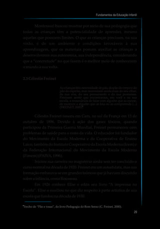Montessori buscou mostrar por meio de sua pedagogia que
todas as crianças têm a potencialidade de aprender, mesmo
aquelas que possuem limites. O que as crianças precisam, na sua
visão, é de um ambiente e condições favoráveis à sua
aprendizagem, que os materiais possam auxiliar as crianças a
desenvolverem sua autonomia, sua independência, considerando
que a “concretude” no que fazem é o melhor meio de conhecerem
o mundo à sua volta.
2.3 CélestinFreinet
Ascriançastêmnecessidadedepão,dopãodocorpoedo
pão do espírito, mas necessitam ainda mais do seu olhar,
da sua voz, do seu pensamento e da sua promessa.
Precisam sentir que encontraram, em você e na sua
escola, a ressonância de falar com alguém que as escute,
de escrever a alguém que as leia ou as compreenda (...)
(FREINET,2000).
Célestin Freinet nasceu em Gars, no sul da França em 13 de
outubro de 1896. Devido à ação dos gases tóxicos, quando
participou da Primeira Guerra Mundial, Freinet permaneceu com
problemas de saúde para o resto da vida. O educador foi fundador
do Movimento da Escola Moderna e da Cooperativa de Ensino
Laico, também do Instituto Cooperativo da Escola Moderna (Icem) e
da Federação Internacional do Movimento da Escola Moderna
(Fimem)(PAIVA,1996).
Iniciou sua carreira no magistério ainda sem ter concluído o
curso normal na década de 1920. Freinet era um autodidata, mas sua
formação embasava-se em grandes teóricos que já haviam discutido
sobrea infância,comoRousseau.
Em 1926 conhece Elise e edita seu livro “A imprensa na
Escola”. Elise o auxiliou no que diz respeito à parte artística de sua
escolaquefundouna décadade1930.
Fundamentos da Educação Infantil
29
Trecho de “Pão e rosas”, do livro Pedagogia do Bom Senso (C. Freinet, 2000).
4
4
 