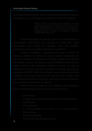 Sandra Regina Gardacho Pietrobon
32
de cooperação e interação, assim a criança não se sentirá como um
ser isolado, mas como alguém que pertence a uma coletividade.
Freinet propõe a educação pelo trabalho, que não
significa educação pelo trabalho manual e sim a união
entre intelectualidade e manipulação, pensamento e
ação; o desenvolvimento do pensamento até o lógico e
inteligente ocorre a partir de ocupações materiais
(SCHEFFER,1996,p.83).
A individualização do trabalho apóia-se no atendimento às
necessidades individuais das crianças, as quais não serão
submetidas a um trabalho de “rebanho”, mas a um trabalho
individualizadoouemgruponumaclassecooperativa.
A classe freinetiana é organizada por meio de cantos de
trabalho, oficinas ou ateliês, os quais incluem: momentos de
conversa; momento do planejamento do dia; momento de trabalho
nos ateliês; momento de comunicação dos trabalhos realizados nos
ateliês; momento de atividades coletivas diversas, ou seja, as
disciplinas do núcleo comum do currículo da escola; momento da
avaliação (SANTOS, 1996). Na avaliação é possível propor ao aluno
trabalhar com algumas questões para que ele possa avaliar o seu
aprendizado individual e em grupo, expondo a partir dos seguintes
itens:eucritico,euproponho,eu felicito.
Freinet criou ao longo da sua trajetória como professor
muitosinstrumentose técnicas,entre estasseencontram:
?O texto livre;
?A imprensaescolar:atravésdaimpressoraedolimógrafo;
?AulaPasseio;
?O livrodavida;
?A correspondência escolar e os intercâmbios
interescolares;
?Aliteratura infantil;
?O estudodomeiolocal(pesquisas);
 