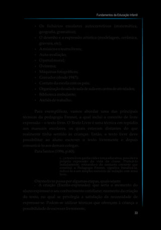 ?Os fichários escolares autocorretivos (matemática,
geografia, gramática);
?O desenho e a expressão artística (modelagem, cerâmica,
gravura, etc);
?Amúsicaeoteatro livres;
?Auto-avaliação;
?O jornalmural;
?O cinema;
?Máquinasfotográficas;
?Gravador(desde1947);
?Contatodaescolacomospais;
?Organizaçãodasaladeauladeaulaemcantosdeatividades;
?Bibliotecaambulante;
?Ateliêsdetrabalho.
Para exemplificar, vamos abordar uma das principais
técnicas da pedagogia Freinet, a qual inclui o conceito de livre
expressão – o texto livre. O Texto Livre é uma técnica em repúdio
aos manuais escolares, os quais estavam distantes do que
realmente tinha sentido às crianças. Então, o texto livre deve
possibilitar ao aluno escrever o texto livremente e depois
comunicá-lo aos demais colegas.
ParaSantos(1996, p.60):
(...) o texto livre ganha vida e força educativa, pois ele é a
própria expressão da vida da classe. Praticá-lo
isoladamente, retirando-o do conjunto coerente que
constitui a Pedagogia Freinet, significa banalizá-la,
reduzi-lo a um simples exercício de redação com tema
livre.
O texto livre passaporalgumasetapas, quaissejam:
?A criação (Escrita-expressão): que seria o momento do
aluno expressar o seu conhecimento cotidiano; momento da criação
do texto, no qual se privilegia a satisfação da necessidade de
expressar-se. Podem-se utilizar técnicas que ofereçam à criança a
possibilidadedeescreverlivremente;
Fundamentos da Educação Infantil
33
 
