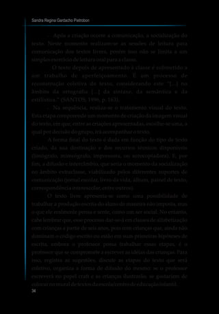Sandra Regina Gardacho Pietrobon
34
?
texto. Neste momento realizam-se as sessões de leitura para
comunicação dos textos livres, porém isso não se limita a um
simples exercício de leitura oral para a classe.
?O texto depois de apresentado à classe é submetido a
um trabalho de aperfeiçoamento. É um processo de
reconstrução coletiva do texto, considerando este “[...] no
âmbito da ortografia [...] da sintaxe, da semântica e da
estilística.” (SANTOS, 1996, p. 163).
?Na sequência, realiza-se o tratamento visual do texto.
Esta etapa compreende um momento de criação da imagem visual
do texto, em que, entre as criações apresentadas, escolhe-se uma, a
qual por decisão do grupo, irá acompanhar o texto.
A forma final do texto é dada em função do tipo de texto
criado, da sua destinação e dos recursos técnicos disponíveis
(limógrafo, mimeógrafo, impressora, ou xerocopiadora). E, por
fim, a difusão e intercâmbio, que seria o momento da socialização
no âmbito extraclasse, viabilizado pelos diferentes suportes de
comunicação (jornal escolar, livro da vida, álbum, painel de texto,
correspondência interescolar, entre outros).
O texto livre apresenta-se como uma possibilidade de
trabalhar a produção escrita do aluno de maneira não imposta, mas
o que ele realmente pensa e sente, como um ser social. No entanto,
cabe lembrar que, esse processo dar-se-á em classes de alfabetização
com crianças a partir de seis anos, pois com crianças que, ainda não
dominam o código escrito ou estão em suas primeiras hipóteses de
escrita, embora o professor possa trabalhar essas etapas, é o
professor que se compromete a escrever as idéias das crianças. Para
isso, registra as sugestões, discute as etapas do texto que será
coletivo, organiza a forma de difusão do mesmo: se o professor
escreverá no papel craft e as crianças ilustrarão, se gostariam de
colocarnomuraldetextos daescola/centrodeeducaçãoinfantil.
Após a criação ocorre a comunicação, a socialização do
 