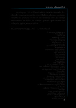 Apedagogia Freinet é um convite ao trabalho e à criação. Se o
educador compreende que, há necessidade de adaptar a mesma ao
contexto das crianças, tendo um embasamento além do simples
conhecimento da técnica, os saberes a partir da prática com essa
pedagogiapodemserconstruídos.
2.4 Aabordagemde ReggioEmilia – Loris Malaguzzi
A criança é feita de cem.
A criança tem
cem mãos
cem pensamentos
cem modo de pensar
de jogar e de falar.
Cem sempre cem
modos de escutar,
de maravilhar de amar.
Cem alegrias
para cantar e compreender.
Cem mundos
para descobrir.
Cem mundos
para inventar.
Cem mundos
para sonhar.
A criança tem
cem linguagens
(e depois cem cem cem)
mas roubaram-lhe noventa e nove.
A escola e a cultura
lhe separam a cabeça do corpo.
Dizem-lhe:
de pensar sem as mãos
de fazer sem a cabeça
de escutar e de não falar
de compreender sem alegrias
de amar e de maravilhar-se
só na Páscoa e no Natal.
Dizem-lhe:
de descobrir um mundo que já existe
e de cem
roubaram-lhe noventa e nove.
Dizem-lhe:
que o jogo e o trabalho
a realidade e a fantasia
a ciência e a imaginação
o céu e a terra
a razão e o sonho
Fundamentos da Educação Infantil
35
 
