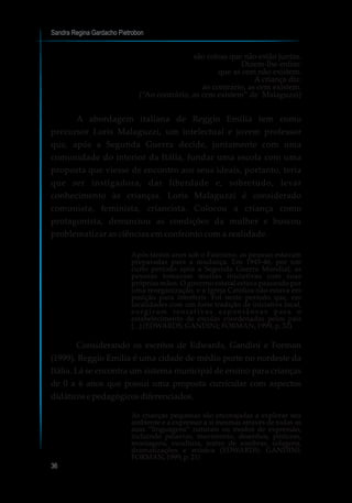 Sandra Regina Gardacho Pietrobon
36
são coisas que não estão juntas.
Dizem-lhe enfim:
que as cem não existem.
A criança diz:
ao contrário, as cem existem.
(“Ao contrário, as cem existem” de Malaguzzi)
A abordagem italiana de Reggio Emilia tem como
precursor Loris Malaguzzi, um intelectual e jovem professor
que, após a Segunda Guerra decide, juntamente com uma
comunidade do interior da Itália, fundar uma escola com uma
proposta que viesse de encontro aos seus ideais, portanto, teria
que ser instigadora, dar liberdade e, sobretudo, levar
conhecimento às crianças. Loris Malaguzzi é considerado
comunista, feminista, criancista. Colocou a criança como
protagonista, denunciou as condições da mulher e buscou
problematizar as ciências em confronto com a realidade.
Após tantos anos sob o Fascismo, as pessoas estavam
preparadas para a mudança. Em 1945-46, por um
curto período após a Segunda Guerra Mundial, as
pessoas tomaram muitas iniciativas com suas
próprias mãos. O governo estatal estava passando por
uma reorganização, e a Igreja Católica não estava em
posição para interferir. Foi neste período que, em
localidades com um forte tradição de iniciativa local,
surgiram tentativas espontâneas para o
estabelecimento de escolas coordenadas pelos pais
[...] (EDWARDS; GANDINI; FORMAN, 1999, p. 32)
Considerando os escritos de Edwards, Gandini e Forman
(1999), Reggio Emilia é uma cidade de médio porte no nordeste da
Itália. Lá se encontra um sistema municipal de ensino para crianças
de 0 a 6 anos que possui uma proposta curricular com aspectos
didáticosepedagógicosdiferenciados.
As crianças pequenas são encorajadas a explorar seu
ambiente e a expressar a si mesmas através de todas as
suas “linguagens” naturais ou modos de expressão,
incluindo palavras, movimento, desenhos, pinturas,
montagens, escultura, teatro de sombras, colagens,
dramatizações e música (EDWARDS; GANDINI;
FORMAN,1999,p.21)
 