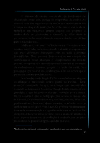 Fundamentos da Educação Infantil
37
O sistema de ensino nasceu de um movimento de
colaboração entre pais, espécie de cooperativa de ensino. As
salas de aula são organizadas de modo que desenvolvam nas
crianças o enfoque de resolução de problemas, como também,
trabalhos em pequenos grupos quanto aos projetos, a
continuidade de professores e alunos ; e, além disso, o
gerenciamento das escolas baseado na comunidade, com efetiva
participação dos pais.
Malaguzzi, com seu trabalho, tornou a criança inventiva,
criativa, envolvida, curiosa, aceitando o desafio de exprimir-se
nas mais diferentes linguagens com as mais diferentes
intensidades. Mas, precisou buscar em outros campos de
conhecimento novos diálogos e interpretações do mundo
infantil. Recuperando a dimensão estética na forma de produção
de conhecimento humano, propôs a criação do ateliê. Sua
pedagogia tem na arte seu fundamento, além da ciência que é
permanentemente problematizada.
Na abordagem de Reggio Emilia, a escola deve ser alegre e
as crianças e professores devem gostar da mesma. Uma
inovação conseguida foi que, as crianças com necessidades
especiais começaram a frequentar Reggio Emilia ainda em seu
princípio, o que foi considerada uma inovação para a época.
Outro aspecto é que a pedagogia não separa o manual do
intelectual, ao mesmo tempo em que fazem, pensam, discutem,
problematizam, busca-se, dessa maneira, a relação entre o
conhecimento e o que é vivenciado. Os professores inventaram
formas de documentação e de gestão social com as famílias. Tal
documentação serve como suporte para a avaliação constante,
num aspecto formativo. A avaliação é centrada nos projetos
realizados e na progressão/produção das crianças.
Tendo em vista que os(as) professores (as) trabalham três anos com a mesma turma.5
5
 