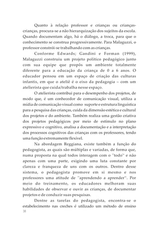 38
Quanto à relação professor e crianças ou crianças-
crianças, procura-se a não hierarquização dos sujeitos da escola.
Quando documentam algo, há o diálogo, a troca, para que o
conhecimento se construa progressivamente. Para Malaguzzi, o
professor constrói-se trabalhando com as crianças.
Conforme Edwards; Gandini e Forman (1999),
Malaguzzi construiu um projeto político pedagógico junto
com sua equipe que propôs um ambiente totalmente
diferente para a educação da criança de 0 a 6 anos. O
educador pensou em um espaço de criação das culturas
infantis, em que o ateliê é o eixo da pedagogia – com um
atelierista que cuida/trabalha nesse espaço.
O atelierista contribui para o desempenho dos projetos, de
modo que, é um conhecedor de comunicação visual, utiliza a
mídia de comunicação visual como suporte e estrutura linguística
para a pesquisa das crianças, cuida da dimensão estética e cultural
dos projetos e do ambiente. Também realiza uma gestão criativa
dos projetos pedagógicos por meio de estímulo no plano
expressivo e cognitivo, analisa a documentação e a interpretação
dos processos cognitivos das crianças com os professores, tendo
uma função extremamente flexível.
Na abordagem Reggiana, existe também a função do
pedagogista, as quais são múltiplas e variadas, de forma que,
numa proposta na qual todos interagem com o ''todo'‘ e não
apenas com uma parte, exigindo uma luta constante por
clareza e franqueza de uns com os outros. Dentro desse
sistema, o pedagogista promove em si mesmo e nos
professores uma atitude de ''aprendendo a aprender'‘. Por
meio do treinamento, os educadores melhoram suas
habilidades de observar e ouvir as crianças, de documentar
projetos e de conduzir suas pesquisas.
Dentre as tarefas do pedagogista, encontra-se o
estabelecimento nas creches é utilizado um método de ensino
 
