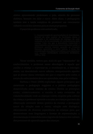 afetivo aproximando professores e pais, através do processo
dialético, baseado em falar e ouvir. Além disso, o pedagogista
também tem a tarefa complexa de promover um crescimento
culturalesocialdossistemaspara ascriançaspequenas.
O papeldoprofessorestácentralizado,
[...] na provocação de oportunidades de descobertas,
através de uma espécie de facilitação alerta e
inspirada e de estimulação do diálogo, de ação
conjunta e da co-construção do conhecimento pela
criança. Uma vez que a descoberta intelectual é
supostamente um processo essencialmente social, o
professor auxilia mesmo quando as crianças
menores aprendem a ouvir outros, a levar em
consideração seus objetivos e idéias e a se comunicar
com sucesso (EDWARDS, GANDINI; FORMAN,
1999, p. 161).
Nesse sentido, vemos que, mais do que “repassador” de
conhecimentos, o professor nessa abordagem é aquele que
auxilia a criança a expressar-se, a reconhecer-se, a interagir;
assim, vai descobrindo novos saberes, reorganizando aqueles
que já possui numa interação em que o respeito pelo outro, a
escuta do outro também deve ser aprendida, mas pela vivência.
Barbosa e Horn (2008) explicitam alguns princípios que
sintetizam a pedagogia reggiana e a prática pedagógica
desenvolvida nesse sistema de ensino. Dentre os princípios
estão, sinteticamente: a escola é uma extensão da
cidade/localidade onde as crianças vivem; respeito pela cultura
da criança; o professor aprende a escutar as crianças por meio da
observação constante destas (prática da escuta); a pedagogia
nasce da relação com o outro, relação esta dialógica;
oferecimento de diversas experiências às crianças para que
desenvolvam suas linguagens e formas de representação; a
documentação é entendida como registro da leitura e dos valores
dos processos de aprendizagem das crianças.
Fundamentos da Educação Infantil
39
 