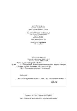 REVISÃO TEXTUAL
Loremi Loregian-Penkal
PROJETO GRÁFICO E EDITORAÇÃO:
Elisa Ferreira Roseira Leonardi
Éverly Pegoraro
Leandro Povinelli
Victor Mateus Gubert Teo
IMPRESSÃO: A DEFINIR
500 exemplares
Sandra Regina Gardacho Pietrobon
Catalogação na Publicação
Fabiano de Queiroz Jucá – CRB 9 / 1249
Biblioteca Central – UNICENTRO
Copyright: © 2010 Editora UNICENTRO
Nota: O conteúdo da obra é de exclusiva responsabilidade do autor.
Pietrobon, Sandra Regina Gardacho
P626e EJA: fundamentos da educação infantil / Sandra Regina Gardacho
Pietrobon. – – Guarapuava: Ed. da Unicentro, 2010.
102 p. - (Pedagogia: saberes em construção)
Bibliografia
1. Educação de jovens e adultos. 2. EJA. 3. Educação infantil - História. I.
CDD 372
 