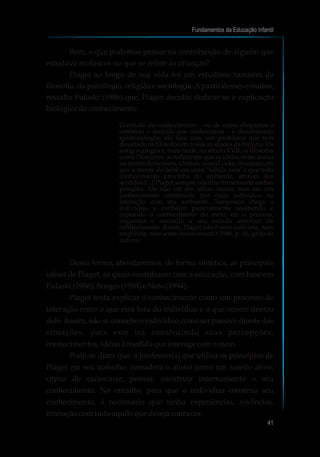 Bem, o que podemos pensar na contribuição de alguém que
estudava moluscos no que se refere às crianças?
Piaget ao longo de sua vida foi um estudioso também da
filosofia, da psicologia, religião e sociologia.Apartir desses estudos,
ressalta Pulaski (1986) que, Piaget decidiu dedicar-se à explicação
biológicadoconhecimento:
O estudo do conhecimento – ou de como chegamos a
conhecer e daquilo que conhecemos – é denominado
epistemologia; ela lida com um problema que tem
desafiado os filósofos em todas as idades da história. Os
antigos gregos e, mais tarde, no século XVII, os filósofos
como Descartes, acreditavam que as idéias eram inatas
na mente do homem. Outros, como Locke, insistiam em
que a mente do bebê era uma “tabula rasa”e que todo
conhecimento provinha do ambiente, através dos
sentidos.[...] Piaget sempre rejeitou firmemente ambas
posições. Ele não crê em idéias inatas, mas em um
conhecimento construído por cada indivíduo na
interação com seu ambiente. Tampouco chega o
indivíduo a conhecer passivamente recebendo e
copiando o conhecimento do meio; ele o procura,
organiza e assimila a seu estado anterior de
conhecimento. Assim, Piaget não é nem nativista, nem
empirista, mas antes interacionista.( 1986, p. 16, grifo da
autora)
Dessa forma, abordaremos, de forma sintética, as principais
idéias de Piaget, as quais contribuem com a educação, com base em
Pulaski(1986),Borges(1998) eNeto(1994).
Piaget tenta explicar o conhecimento como um processo de
interação entre o que está fora do indivíduo e o que ocorre dentro
dele.Assim, não se concebe o indivíduo como ser passivo diante das
situações, pois este irá construindo suas percepções,
conhecimentos,idéiasàmedidaqueinterage comomeio.
Pode-se dizer que, o professor(a) que utiliza os princípios de
Piaget em seu trabalho, considera o aluno como um sujeito ativo,
capaz de raciocinar, pensar, construir internamente o seu
conhecimento. No entanto, para que o indivíduo construa seu
conhecimento, é necessário que tenha experiências, vivências,
interaçãocomtudoaquiloquedesejaconhecer.
Fundamentos da Educação Infantil
41
 