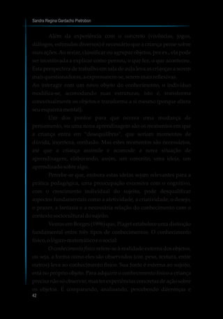 Sandra Regina Gardacho Pietrobon
42
Além da experiência com o concreto (vivências, jogos,
diálogos, estímulos diversos) é necessário que a criança pense sobre
suas ações.Ao seriar, classificar ou agrupar objetos, por ex., ela pode
ser incentivada a explicar como pensou, o que fez, o que aconteceu.
Esta perspectiva de trabalho em sala de aula leva as crianças a serem
maisquestionadoras,aexpressarem-se,seremmaisreflexivas.
Ao interagir com um novo objeto do conhecimento, o indivíduo
modifica-se, acomodando suas estruturas, isto é, transforma
conceitualmente os objetos e transforma a si mesmo (porque altera
seuesquemamental).
Um dos pontos para que ocorra uma mudança de
pensamento, ou uma nova aprendizagem são os momentos em que
a criança entra em “desequilíbrio”, que seriam momentos de
dúvida, incerteza, confusão. Mas estes momentos são necessários,
até que a criança assimile e acomode a nova situação de
aprendizagem, elaborando, assim, um conceito, uma ideia, um
aprendizadosobrealgo.
Percebe-se que, embora estas ideias sejam relevantes para a
prática pedagógica, uma preocupação excessiva com o cognitivo,
com o crescimento individual do sujeito, pode desqualificar
aspectos fundamentais como a afetividade, a criatividade, o desejo,
o prazer, a fantasia e a necessária relação do conhecimento com o
contextosocioculturaldosujeito.
Vemos em Borges (1996) que, Piaget estabelece uma distinção
fundamental entre três tipos de conhecimentos: O conhecimento
físico,ológico-matemáticoeosocial:
O conhecimento físico refere-se à realidade externa dos objetos,
ou seja, a forma como eles são observados (cor, peso, textura, entre
outros) leva ao conhecimento físico. Sua fonte é externa ao sujeito,
está no próprio objeto. Para adquirir o conhecimento físico a criança
precisa não só observar, mas ter experiências concretas de ação sobre
os objetos. É comparando, analisando, percebendo diferenças e
 