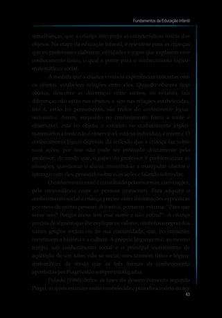 semelhanças, que a criança interpreta as características físicas dos
objetos. Na etapa da educação infantil, é relevante para as crianças
que os professores elaborem atividades e jogos que explorem esse
conhecimento físico, o qual é ponte para o conhecimento lógico-
matemáticoesocial.
À medida que a criança vivencia experiências concretas com
os objetos, estabelece relações entre eles. Quando observa dois
objetos, descobre as diferenças entre ambos, no entanto, tais
diferenças não estão nos objetos, e sim nas relações estabelecidas,
isto é, estão no pensamento, são frutos do conhecimento lógico-
matemático. Assim, enquanto no conhecimento físico a fonte é
observável, está no objeto, é exterior; no conhecimento lógico-
matemático a fonte não é observável, está no indivíduo, é interna. O
conhecimento lógico depende da reflexão que a criança faz sobre
suas ações, por isso não pode ser ensinado diretamente pelo
professor; de modo que, o papel do professor é problematizar as
situações, questionar o aluno, incentivá-lo a manipular objetos e
interagir comeles,pensandosobresuasaçõese falandosobreelas.
O conhecimento social é constituído pelas normas, convenções,
pela concordância entre as pessoas (consenso). Para adquirir o
conhecimento social a criança precisa obter informações específicas
por meio de outras pessoas. A fonte é, portanto, externa: “Para que
serve isso? Porque mesa tem esse nome e não outro?”. A criança
precisa de alguém que lhe explique os valores, símbolos e regras dos
vários grupos sociais ou de sua comunidade, que, no conjunto,
constituem a história e a cultura. A própria linguagem é, ao mesmo
tempo, um conhecimento social e o principal instrumento de
aquisição de um saber não só social, mas também físico e lógico-
matemático, de modo que as três formas de conhecimento
apontadasporPiaget estãosempreinterligadas.
Pulaski (1986) define as fases do desenvolvimento segundo
Piaget, as quais estariam assim estabelecidas: período sensório-motor
Fundamentos da Educação Infantil
43
 