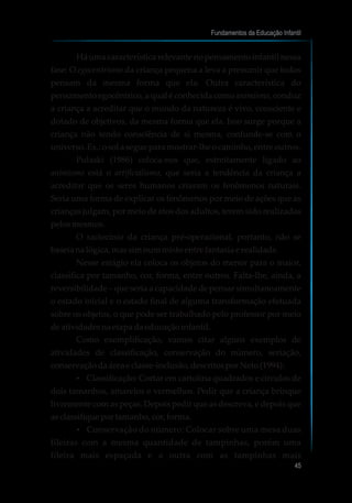 Há uma característica relevante no pensamento infantil nessa
fase: O egocentrismo da criança pequena a leva a presumir que todos
pensam da mesma forma que ela. Outra característica do
pensamento egocêntrico, a qual é conhecida como animismo, conduz
a criança a acreditar que o mundo da natureza é vivo, consciente e
dotado de objetivos, da mesma forma que ela. Isso surge porque a
criança não tendo consciência de si mesma, confunde-se com o
universo.Ex.:osolasegueparamostrar-lheocaminho,entre outros.
Pulaski (1986) coloca-nos que, estreitamente ligado ao
animismo está o artificialismo, que seria a tendência da criança a
acreditar que os seres humanos criaram os fenômenos naturais.
Seria uma forma de explicar os fenômenos por meio de ações que as
crianças julgam, por meio de atos dos adultos, terem sido realizadas
pelosmesmos.
O raciocínio da criança pré-operacional, portanto, não se
baseia na lógica,massimnummistoentre fantasia e realidade.
Nesse estágio ela coloca os objetos do menor para o maior,
classifica por tamanho, cor, forma, entre outros. Falta-lhe, ainda, a
reversibilidade – que seria a capacidade de pensar simultaneamente
o estado inicial e o estado final de alguma transformação efetuada
sobre os objetos, o que pode ser trabalhado pelo professor por meio
deatividadesna etapa daeducaçãoinfantil.
Como exemplificação, vamos citar alguns exemplos de
atividades de classificação, conservação do número, seriação,
conservaçãodaárea eclasse-inclusão,descritosporNeto(1994):
?Classificação: Cortar em cartolina quadrados e círculos de
dois tamanhos, amarelos e vermelhos. Pedir que a criança brinque
livremente com as peças. Depois pedir que as descreva, e depois que
asclassifiqueportamanho,cor,forma.
?Conservação do número: Colocar sobre uma mesa duas
fileiras com a mesma quantidade de tampinhas, porém uma
fileira mais espaçada e a outra com as tampinhas mais
Fundamentos da Educação Infantil
45
 