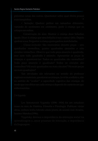 Sandra Regina Gardacho Pietrobon
46
próximas umas das outras. Questionar sobre qual fileira possui
mais tampinhas.
?Seriação: Quebrar palitos em tamanhos diferentes,
variando de centímetro em centímetro, pedir à criança que os
coloqueemordem.
? Conservação da àrea: Mostrar à criança duas bolachas
iguais. Dizer à criança que uma bolacha é sua e outra é dela. Depois
quebrar a sua.Perguntar àcriançaquemganhoumaisbolacha.
?Classe-inclusão: São necessárias dezoito peças – seis
quadrados vermelhos, quatro quadrados amarelos e oito
círculos vermelhos. Observe que toda peça amarela é quadrada,
mas nem todo quadrado é amarelo. Apresentar as peças às
crianças e questioná-las: Todos os quadrados são vermelhos?
Toda peça amarela é quadrada? Todos os círculos são
vermelhos? Há mais quadrados ou mais círculos? Há mais peças
ou mais quadrados?
Tais atividades são relevantes no sentido do professor
explorar os materiais, questionar as crianças, levá-las a refletir e, não
no sentido de “avaliar” a capacidade cognitiva das crianças, de
modo que isso difere em cada criança e depende do contexto em que
estãoinseridas.
2.6Vygotsky
Lev Semenovich Vygotsky (1896- 1934) foi um estudioso
russo na área de História, Filosofia e Psicologia. Publicou várias
obras, embora tenha falecido ainda jovem, de acordo com Aroeira,
Soarese Mendes(1996).
Vygotsky destaca a importância da interação social na
aprendizagem e, nesse processo de interação, a importância
da linguagem.
7
 