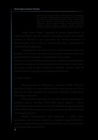 Sandra Regina Gardacho Pietrobon
48
processo de amadurecimento, potencialmente emergentes,
mas ainda não suficientemente consolidadas. Por isso, a ZDP
determina que a aprendizagem ocorre sempre em função de
ações em parceria, pelo auxílio de outra pessoa mais
experiente, capaz de propor desafios, questionar, apresentar
modelos, fornecer pistas e indicar soluções possíveis
(Vygotsky,1987,1991apudPIMENTEL,2007,p.224-225).
Assim como Piaget, Vygotsky dá grande importância ao
organismo ativo, mas ele ressalta, sobretudo, o papel do contexto
cultural e histórico nos processos de desenvolvimento e
aprendizagem. Esse é talvez o aspecto que mais o distingue do
construtivismopiagetiano.
A linguagem é, ao mesmo tempo, um processo pessoal e um
processo social. É por meio dela que as funções mentais superiores
sãosocialmenteformadase culturalmente transmitidas.
O aluno é visto pelo professor não só como sujeito da aprendizagem,
mas como aquele que aprende juntamente com o outro aquilo que o
seu grupo social produz: formas de trabalho, valores, tipos de
relaçõessociais,linguagem eopróprioconhecimento.
2.7Henri Wallon
Baseando-nos em Mahoney e Almeida (2004), indica-se
que Henri Wallon foi um médico francês que nasceu em 1879 e
faleceu em 1962. Wallon teve formação Medicina, Psiquiatria,
Psicologia e Filosofia.
Entre os fatos marcantes de sua vida, Wallon participou da
primeira guerra mundial (1914-1918) como médico, e dessa
experiência realizou muitos estudos. No período da segunda guerra
(1939-1945), Wallon participou do movimento da Resistência contra
osinvasoresnazistas.
Wallon interessava-se pela educação e, então criou,
juntamente com o físico Langevin, o projeto Langevin-Wallon –
proposta construída para a reforma do sistema educacional francês
apósa SegundaGuerra (1947).
7
 
