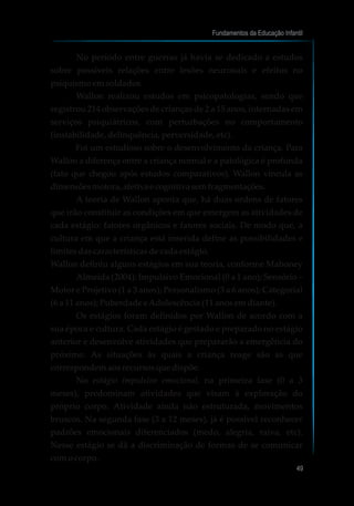 No período entre guerras já havia se dedicado a estudos
sobre possíveis relações entre lesões neuronais e efeitos no
psiquismo em soldados.
Wallon realizou estudos em psicopatologias, sendo que
registrou 214 observações de crianças de 2 a 15 anos, internadas em
serviços psiquiátricos, com perturbações no comportamento
(instabilidade, delinquência, perversidade, etc).
Foi um estudioso sobre o desenvolvimento da criança. Para
Wallon a diferença entre a criança normal e a patológica é profunda
(fato que chegou após estudos comparativos). Wallon vincula as
dimensõesmotora,afetiva e cognitiva semfragmentações.
A teoria de Wallon aponta que, há duas ordens de fatores
que irão constituir as condições em que emergem as atividades de
cada estágio: fatores orgânicos e fatores sociais. De modo que, a
cultura em que a criança está inserida define as possibilidades e
limites das características de cada estágio.
Wallon definiu alguns estágios em sua teoria, conforme Mahoney
Almeida (2004): Impulsivo Emocional (0 a 1 ano); Sensório –
Motor e Projetivo (1 a 3 anos); Personalismo (3 a 6 anos); Categorial
(6 a 11 anos); Puberdade eAdolescência (11 anos em diante).
Os estágios foram definidos por Wallon de acordo com a
sua época e cultura. Cada estágio é gestado e preparado no estágio
anterior e desenvolve atividades que prepararão a emergência do
próximo. As situações às quais a criança reage são as que
correspondem aos recursos que dispõe.
No estágio impulsivo emocional, na primeira fase (0 a 3
meses), predominam atividades que visam à exploração do
próprio corpo. Atividade ainda não estruturada, movimentos
bruscos. Na segunda fase (3 a 12 meses), já é possível reconhecer
padrões emocionais diferenciados (medo, alegria, raiva, etc).
Nesse estágio se dá a discriminação de formas de se comunicar
com o corpo.
Fundamentos da Educação Infantil
49
 