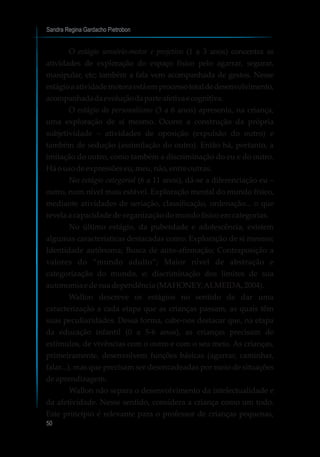 Sandra Regina Gardacho Pietrobon
50
O estágio sensório-motor e projetivo (1 a 3 anos) concentra as
atividades de exploração do espaço físico pelo agarrar, segurar,
manipular, etc; também a fala vem acompanhada de gestos. Nesse
estágioaatividademotoraestáemprocessototaldedesenvolvimento,
acompanhadadaevoluçãodaparteafetivaecognitiva.
O estágio do personalismo (3 a 6 anos) apresenta, na criança,
uma exploração de si mesmo. Ocorre a construção da própria
subjetividade – atividades de oposição (expulsão do outro) e
também de sedução (assimilação do outro). Então há, portanto, a
imitação do outro, como também a discriminação do eu e do outro.
Háousodeexpressõeseu,meu,não,entre outras.
No estágio categorial (6 a 11 anos), dá-se a diferenciação eu –
outro, num nível mais estável. Exploração mental do mundo físico,
mediante atividades de seriação, classificação, ordenação... o que
revelaacapacidadedeorganizaçãodomundofísicoemcategorias.
No último estágio, da puberdade e adolescência, existem
algumas características destacadas como: Exploração de si mesmo;
Identidade autônoma; Busca de auto-afirmação; Contraposição a
valores do “mundo adulto”; Maior nível de abstração e
categorização do mundo, e; discriminação dos limites de sua
autonomiaedesuadependência(MAHONEY;ALMEIDA,2004).
Wallon descreve os estágios no sentido de dar uma
caracterização a cada etapa que as crianças passam, as quais têm
suas peculiaridades. Dessa forma, cabe-nos destacar que, na etapa
da educação infantil (0 a 5-6 anos), as crianças precisam de
estímulos, de vivências com o outro e com o seu meio. As crianças,
primeiramente, desenvolvem funções básicas (agarrar, caminhar,
falar...), mas que precisam ser desencadeadas por meio de situações
deaprendizagem.
Wallon não separa o desenvolvimento da intelectualidade e
da afetividade. Nesse sentido, considera a criança como um todo.
Este princípio é relevante para o professor de crianças pequenas,
 