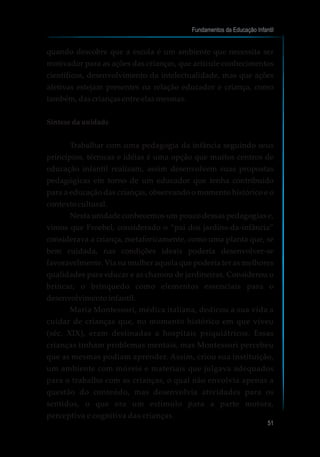 quando descobre que a escola é um ambiente que necessita ser
motivador para as ações das crianças, que articule conhecimentos
científicos, desenvolvimento da intelectualidade, mas que ações
afetivas estejam presentes na relação educador e criança, como
também, das crianças entre elas mesmas.
Síntese da unidade
Trabalhar com uma pedagogia da infância seguindo seus
princípios, técnicas e idéias é uma opção que muitos centros de
educação infantil realizam, assim desenvolvem suas propostas
pedagógicas em torno de um educador que tenha contribuído
para a educação das crianças, observando o momento histórico e o
contexto cultural.
Nesta unidade conhecemos um pouco dessas pedagogias e,
vimos que Froebel, considerado o “pai dos jardins-da-infância”
considerava a criança, metaforicamente, como uma planta que, se
bem cuidada, nas condições ideais poderia desenvolver-se
favoravelmente. Via na mulher aquela que poderia ter as melhores
qualidades para educar e as chamou de jardineiras. Considerou o
brincar, o brinquedo como elementos essenciais para o
desenvolvimento infantil.
Maria Montessori, médica italiana, dedicou a sua vida a
cuidar de crianças que, no momento histórico em que viveu
(séc. XIX), eram destinadas a hospitais psiquiátricos. Essas
crianças tinham problemas mentais, mas Montessori percebeu
que as mesmas podiam aprender. Assim, criou sua instituição,
um ambiente com móveis e materiais que julgava adequados
para o trabalho com as crianças, o qual não envolvia apenas a
questão do conteúdo, mas desenvolvia atividades para os
sentidos, o que era um estímulo para a parte motora,
perceptiva e cognitiva das crianças.
Fundamentos da Educação Infantil
51
 